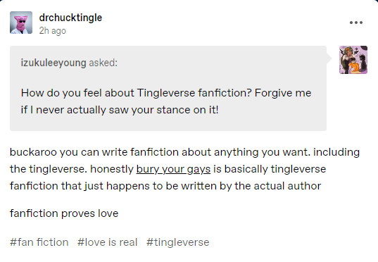 A tumblr ask from izukuleeyoung to drchucktingle, asking "How do you feel about Tingleverse fanfiction? Forgive me if I never actually saw your stance on it!"; the response from Chuck Tingle is "buckaroo you can write fanfiction about anything you want. including the tingleverse. honestly bury your gays is basically tingleverse fanfiction that just happens to be written by the actual author

fanfiction proves love".