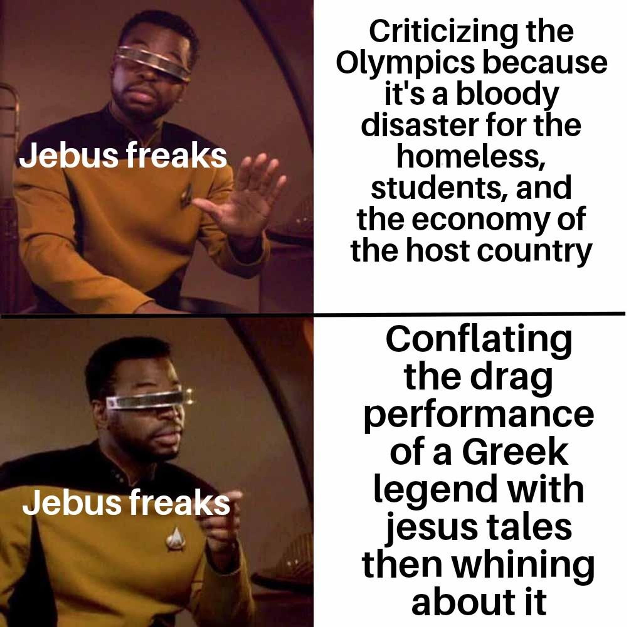 Geordiposting meme with the words "jebus freaks" superimposed on him.

First panel: "Criticizing the Olympics because it's a bloody disaster for the homeless, students, and the economy of the host country"

Second panel: "Conflating the drag performance of a Greek legend with jesus tales then whining about it"