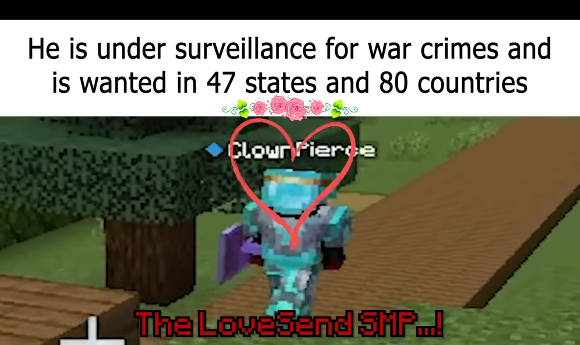 Picture of minecraft player ClownPierce during the peace trials to obtain the server's only mace. The meme stays: "He is under surveillance for war crimes and is wanted in 47 states and 80 countries" his username and the bottom caption in the color red and minecraft text font: "The LoveSend SMP...!"

The reason for this is because ClownPierce's reputation for being a deadly assassin for his incredible pvp skills and ruthlessly killing players on LifeSteal and other SMPs like Friend or Foe. 