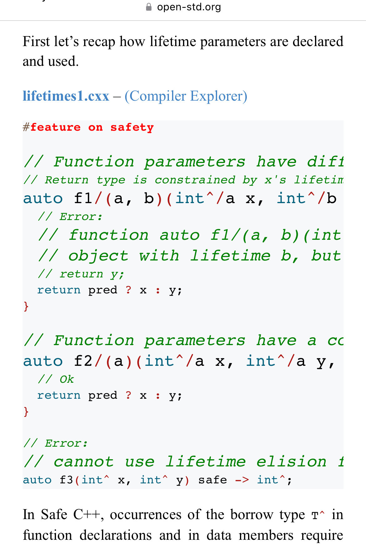 A screenshot of a web page that includes a C++ code listing. In the listing keywords are colorised, but lines which are (presumably) more important after in as larger font. There are at least three fonts sizes and multiple colors for a dozen lines of code. 

The lines with the largest font are chopped off in the right hand side, as the font for the important text is too large to show all the text. 

Contents follow, so I can read it too!

—

First let’s recap how lifetime parameters are declared and used.

lifetimes1.cxx – (Compiler Explorer)

#feature on safety

// Function parameters have different lifetime parameters. 
// Return type is constrained by x's lifetime.
auto f1/(a, b)(int^/a x, int^/b y, bool pred) safe -> int^/a {
  // Error:
  // function auto f1/(a, b)(int^/a, int^/b) -> int^/a returns
  // object with lifetime b, but b doesn't outlive a
  // return y;
  return pred ? x : y;
}

// Function parameters have a common lifetime parameter.
auto f2/(a)(int^/a x, int^/a y, bool pred) safe -> int^/a {
  // Ok
  return pred ? x : y;
}

// Error:
// cannot use lifetime elision for return type int^ 
auto f3(int^ x, int^ y) safe -> int^;
In Safe C++, occurrences of the borrow type T^ in function declarations and in data members require 