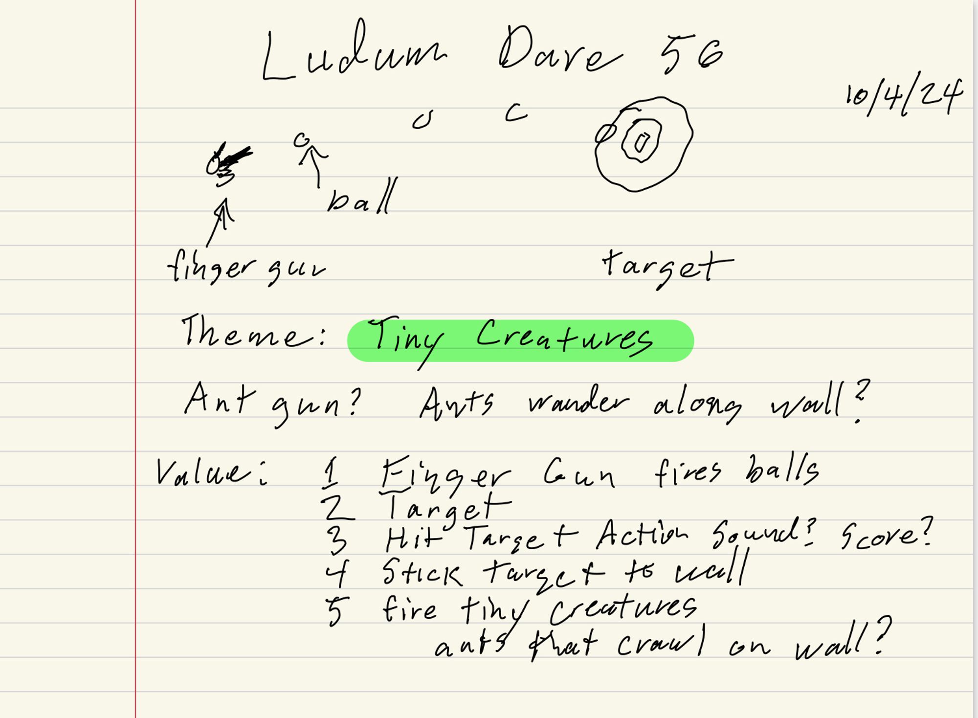 Ludum Dare 56
10/4/24
finger gun -> ball -> target
Theme: Tiny Creatures
Ant gun? Arts wander along wall?
Value: 1 Finger Cown fires balls
2 Target
3 Hit target action sound? score?
4 Stick target to wall
5 fire tiny creatures -- ants that crawl on wall?