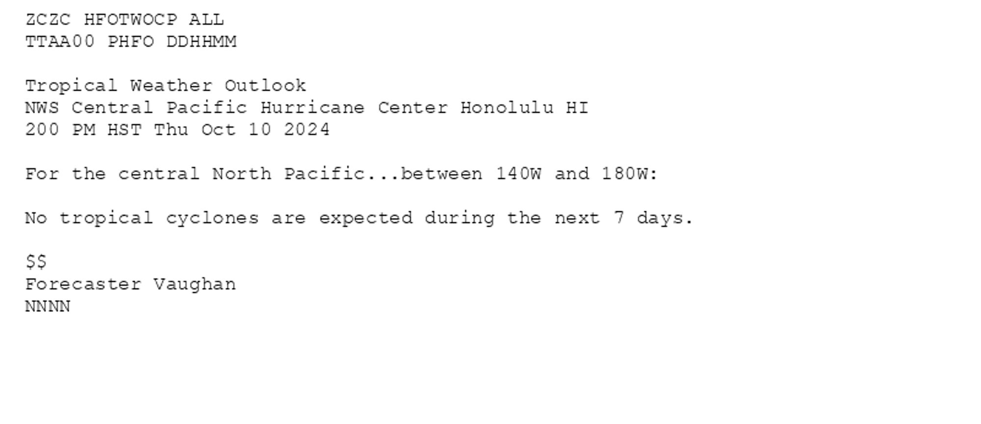 
ZCZC HFOTWOCP ALL<br>TTAA00 PHFO DDHHMM<br><br>Tropical Weather Outlook<br>NWS Central Pacific Hurricane Center Honolulu HI<br>200 PM HST Thu Oct 10 2024<br><br>For the central North Pacific...between 140W and 180W:<br><br>No tropical cyclones are expected during the next 7 days.<br><br>$$<br>Forecaster Vaughan<br>NNNN<br><br><br>

