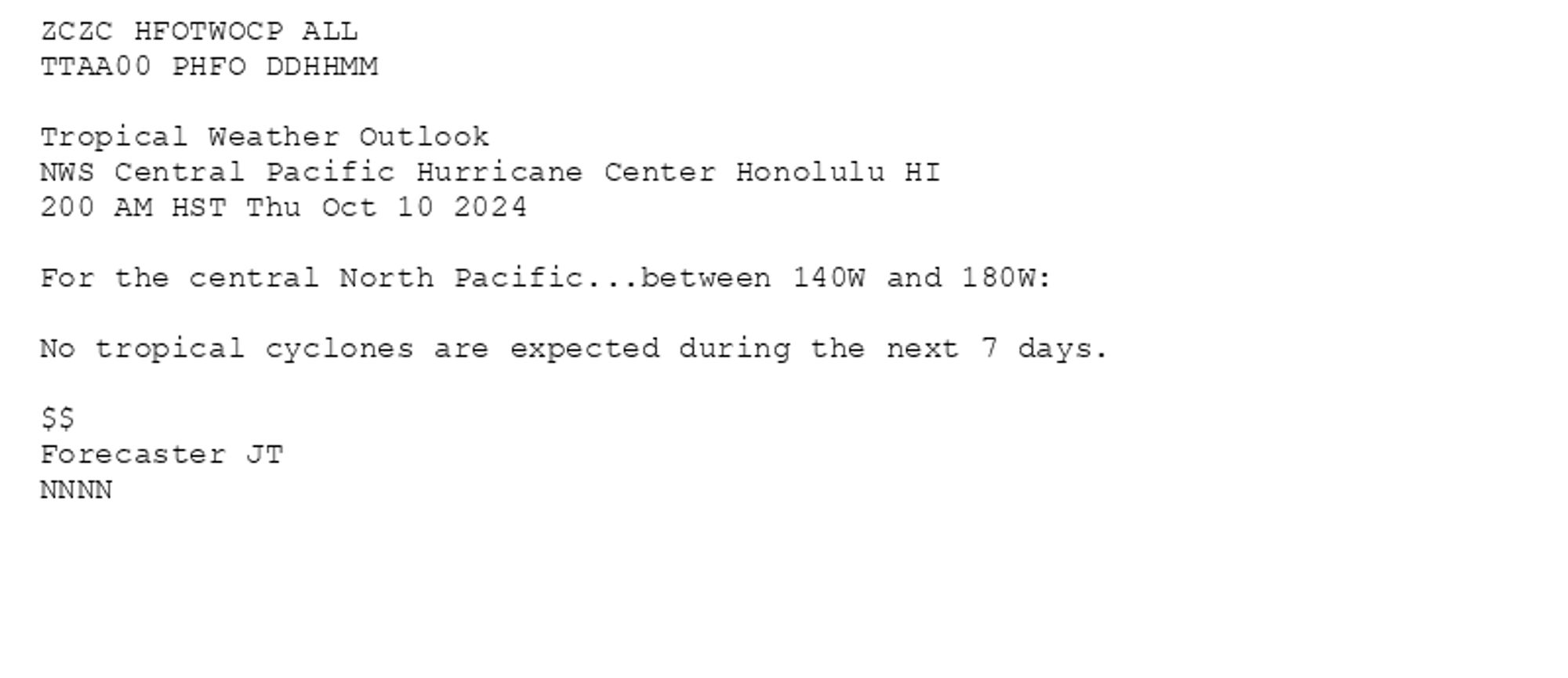 
ZCZC HFOTWOCP ALL<br>TTAA00 PHFO DDHHMM<br><br>Tropical Weather Outlook<br>NWS Central Pacific Hurricane Center Honolulu HI<br>200 AM HST Thu Oct 10 2024<br><br>For the central North Pacific...between 140W and 180W:<br><br>No tropical cyclones are expected during the next 7 days.<br><br>$$<br>Forecaster JT<br>NNNN<br><br><br>

