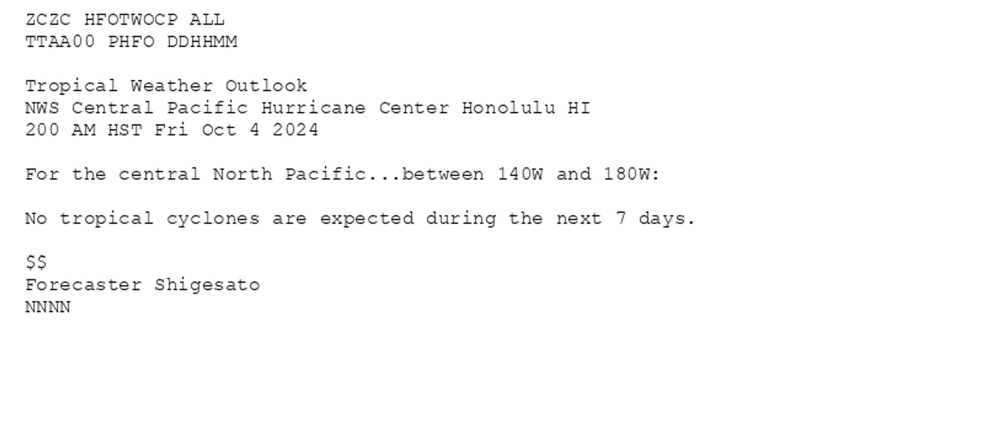 
ZCZC HFOTWOCP ALL<br>TTAA00 PHFO DDHHMM<br><br>Tropical Weather Outlook<br>NWS Central Pacific Hurricane Center Honolulu HI<br>200 AM HST Fri Oct 4 2024<br><br>For the central North Pacific...between 140W and 180W:<br><br>No tropical cyclones are expected during the next 7 days.<br><br>$$<br>Forecaster Shigesato<br>NNNN<br><br><br>

