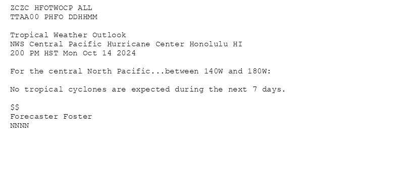 
ZCZC HFOTWOCP ALL<br>
TTAA00 PHFO DDHHMM<br>
<br>
Tropical Weather Outlook<br>
NWS Central Pacific Hurricane Center Honolulu HI<br>
200 PM HST Mon Oct 14 2024<br>
<br>
For the central North Pacific...between 140W and 180W:<br>
<br>
No tropical cyclones are expected during the next 7 days.<br>
<br>
$$<br>
Forecaster Foster<br>
NNNN<br>
<br>
<br>

