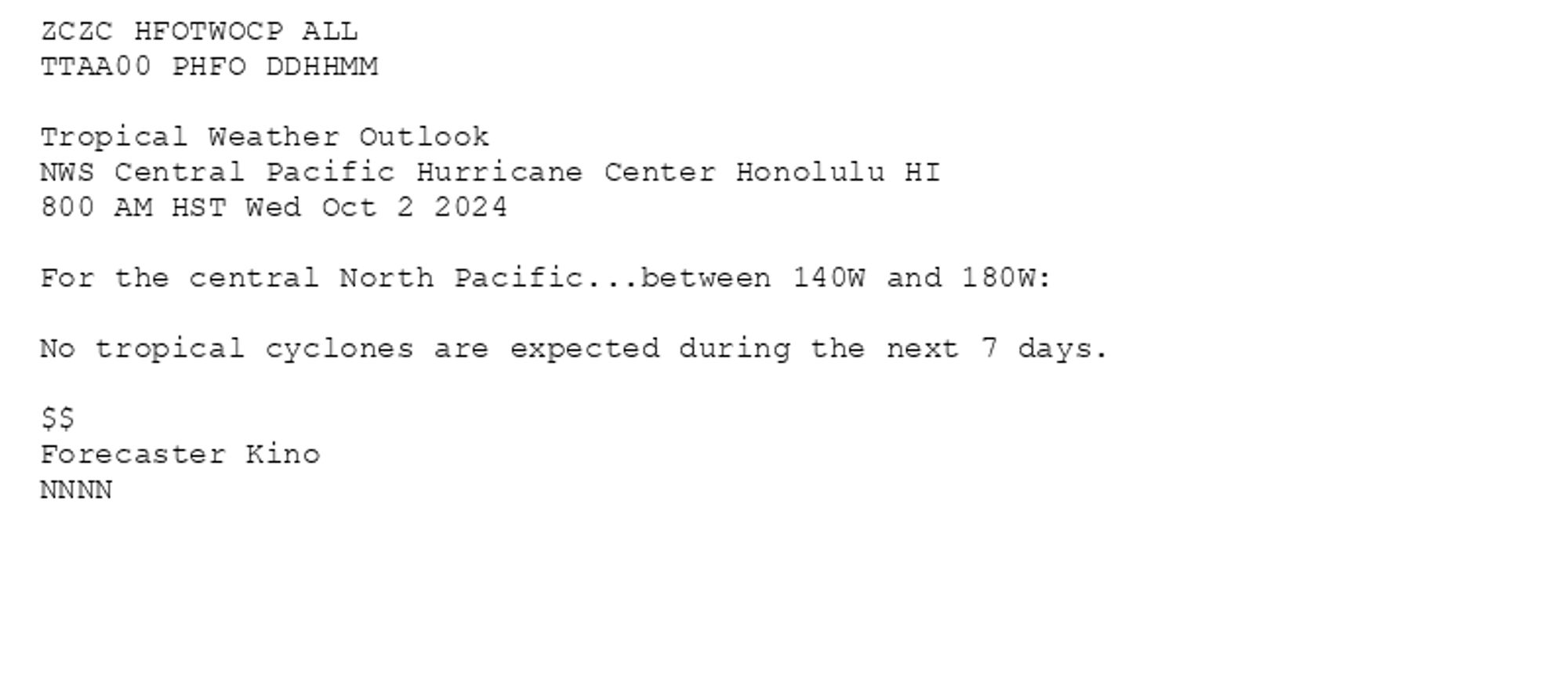 
ZCZC HFOTWOCP ALL<br>TTAA00 PHFO DDHHMM<br><br>Tropical Weather Outlook<br>NWS Central Pacific Hurricane Center Honolulu HI<br>800 AM HST Wed Oct 2 2024<br><br>For the central North Pacific...between 140W and 180W:<br><br>No tropical cyclones are expected during the next 7 days.<br><br>$$<br>Forecaster Kino<br>NNNN<br><br><br>

