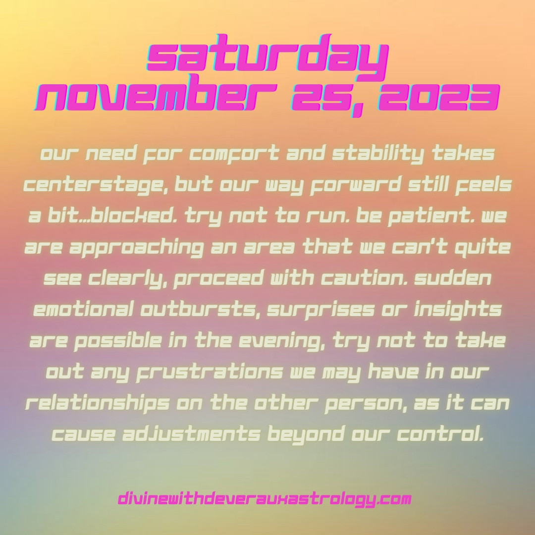 Saturday November 25, 2023

Our need for comfort and stability takes centerstage, but our way forward still feels a bit…blocked. Try not to run. Be patient. We are approaching an area that we can’t quite see clearly, proceed with caution. Sudden emotional outbursts, surprises or insights are possible in the evening, try not to take out any frustrations we may have in our relationships on the other person, as it can cause adjustments beyond our control.

*Moon conjunct Jupiter rx in Taurus 
*Mars in Sagittarius applies square to Saturn in Pisces 
*Venus quincunx Uranus rx in Taurus 
*Moon conjunct Uranus rx in Taurus 


DivineWithDeverauxAstrology.com