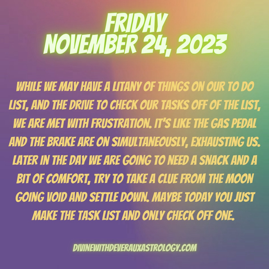 Friday November 24, 2023

While we may have a litany of things on our to do list, and the drive to check our tasks off of the list, we are met with frustration. It’s like the gas pedal and the brake are on simultaneously, exhausting us. Later in the day we are going to need a snack and a bit of comfort, try to take a clue from the moon going void and settle down. Maybe today you just make the task list and only check off one. 

*Mars in Sagittarius applies square to Saturn 
*Mercury quincunx Uranus rx in Taurus 
*Moon conjuncts the Aries North Node
*Moon ingress into Taurus 
*Moon approaches to conjunct Jupiter all day 

DivineWithDeverauxAstrology.com