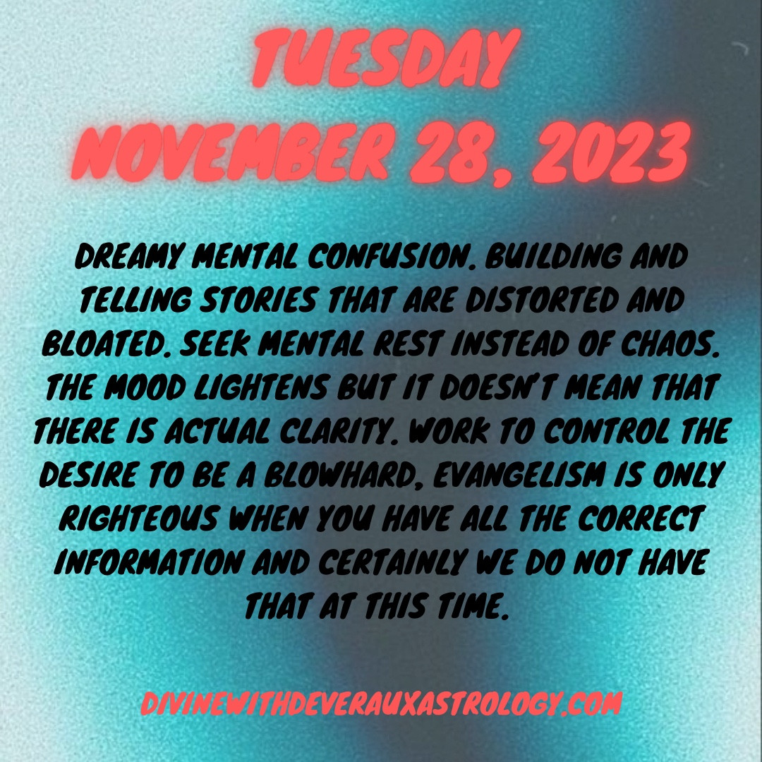 Tuesday November 28, 2023

Dreamy mental confusion. Building and telling stories that are distorted and bloated. Seek mental rest instead of chaos. The mood lightens but it doesn’t mean that there is actual clarity. Work to control the desire to be a blowhard, evangelism is only righteous when you have all the correct information and certainly we do not have that at this time. 

*moon in gemini squares Neptune rx in Pisces
*Venus approaching quincunx with Neptune rx in Pisces 
*Moon in Gemini trines Venus in Libra 

DivineWithDeverauxAstrology.com