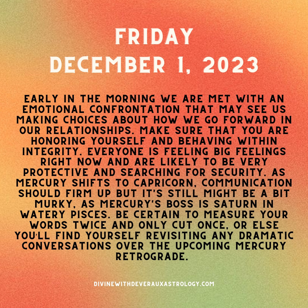 Friday, December 1, 2023

Early in the morning we are met with an emotional confrontation that may see us making choices about how we go forward in our relationships. Make sure that you are honoring yourself and behaving within integrity. Everyone is feeling BIG FEELINGS right now and are likely to be very protective and searching for security. As Mercury shifts to Capricorn, communication should firm up but it's still might be a bit murky, as Mercury's boss is Saturn in watery Pisces. Be certain to measure your words twice and only cut once, or else you’ll find yourself revisiting any dramatic conversations over the upcoming mercury retrograde. 

*Moon and Mercury are out of bounds
*Moon in cancer opposes Pluto in Capricorn
*Mercury ingress to Capricorn
*Moon shifts into Leo  

DivineWithDeverauxAstrology.com