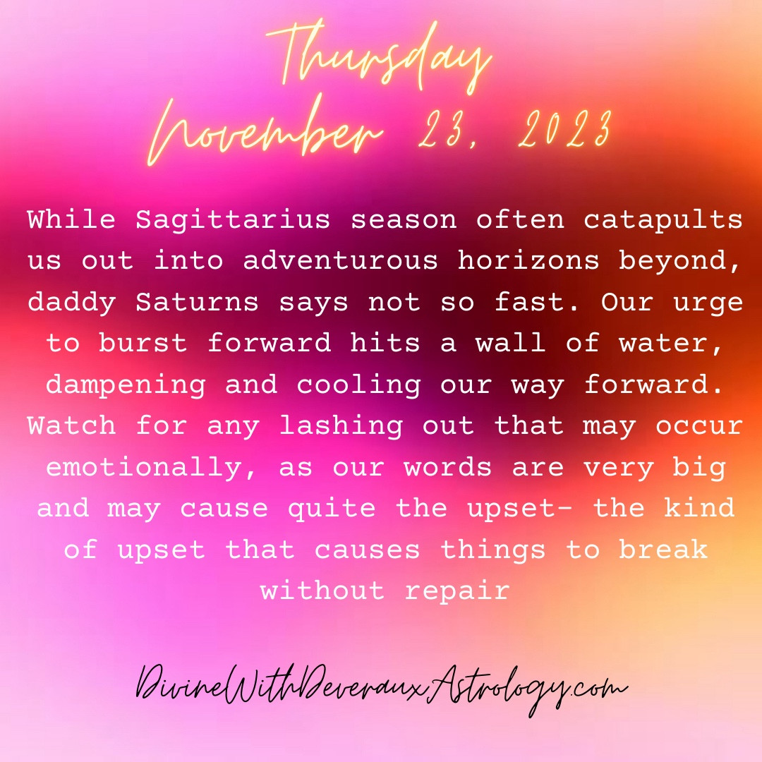 Thursday November 23, 2023

While Sagittarius season often catapults us out into adventurous horizons beyond, daddy Saturns says not so fast. Our urge to burst forward hits a wall of water, dampening and cooling our way forward. Watch for any lashing out that may occur emotionally, as our words are very big and may cause quite the upset- the kind of upset that causes things to break without repair. 

*Sun in Sagittarius squares Saturn in Pisces
*Moon in Aries conjuncts Chiron rx in Aries 
*Mercury in Sagittarius quincunx Uranus rx in Taurus

DivineWithDeverauxAstrology.com