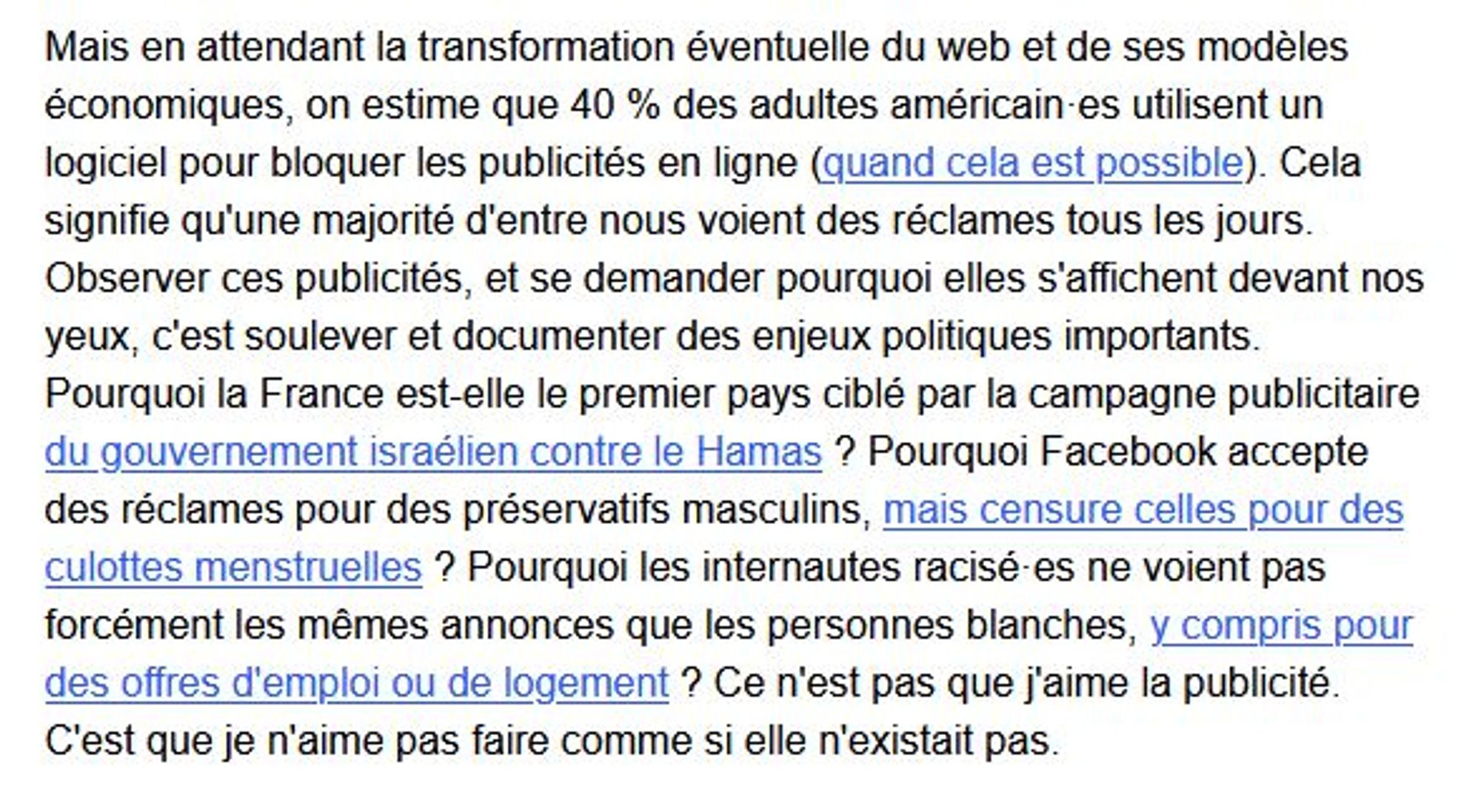 Mais en attendant la transformation éventuelle du web et de ses modèles économiques, on estime que 40 % des adultes américain·es utilisent un logiciel pour bloquer les publicités en ligne (quand cela est possible). Cela signifie qu'une majorité d'entre nous voient des réclames tous les jours. Observer ces publicités, et se demander pourquoi elles s'affichent devant nos yeux, c'est soulever et documenter des enjeux politiques importants. Pourquoi la France est-elle le premier pays ciblé par la campagne publicitaire du gouvernement israélien contre le Hamas ? Pourquoi Facebook accepte des réclames pour des préservatifs masculins, mais censure celles pour des culottes menstruelles ? Pourquoi les internautes racisé·es ne voient pas forcément les mêmes annonces que les personnes blanches, y compris pour des offres d'emploi ou de logement ? Ce n'est pas que j'aime la publicité. C'est que je n'aime pas faire comme si elle n'existait pas.