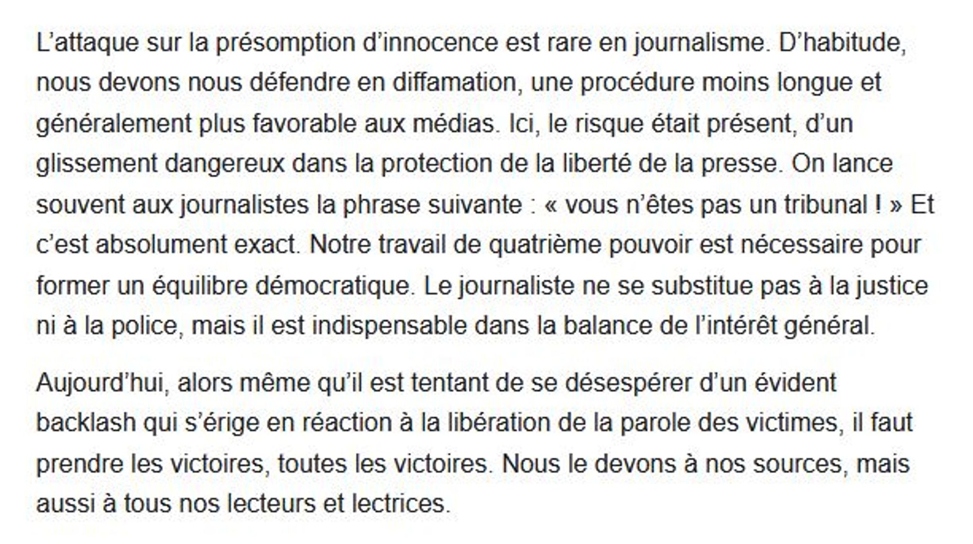 L’attaque sur la présomption d’innocence est rare en journalisme. D’habitude, nous devons nous défendre en diffamation, une procédure moins longue et généralement plus favorable aux médias. Ici, le risque était présent, d’un glissement dangereux dans la protection de la liberté de la presse. On lance souvent aux journalistes la phrase suivante : « vous n’êtes pas un tribunal ! » Et c’est absolument exact. Notre travail de quatrième pouvoir est nécessaire pour former un équilibre démocratique. Le journaliste ne se substitue pas à la justice ni à la police, mais il est indispensable dans la balance de l’intérêt général. 

Aujourd’hui, alors même qu’il est tentant de se désespérer d’un évident backlash qui s’érige en réaction à la libération de la parole des victimes, il faut prendre les victoires, toutes les victoires. Nous le devons à nos sources, mais aussi à tous nos lecteurs et lectrices.