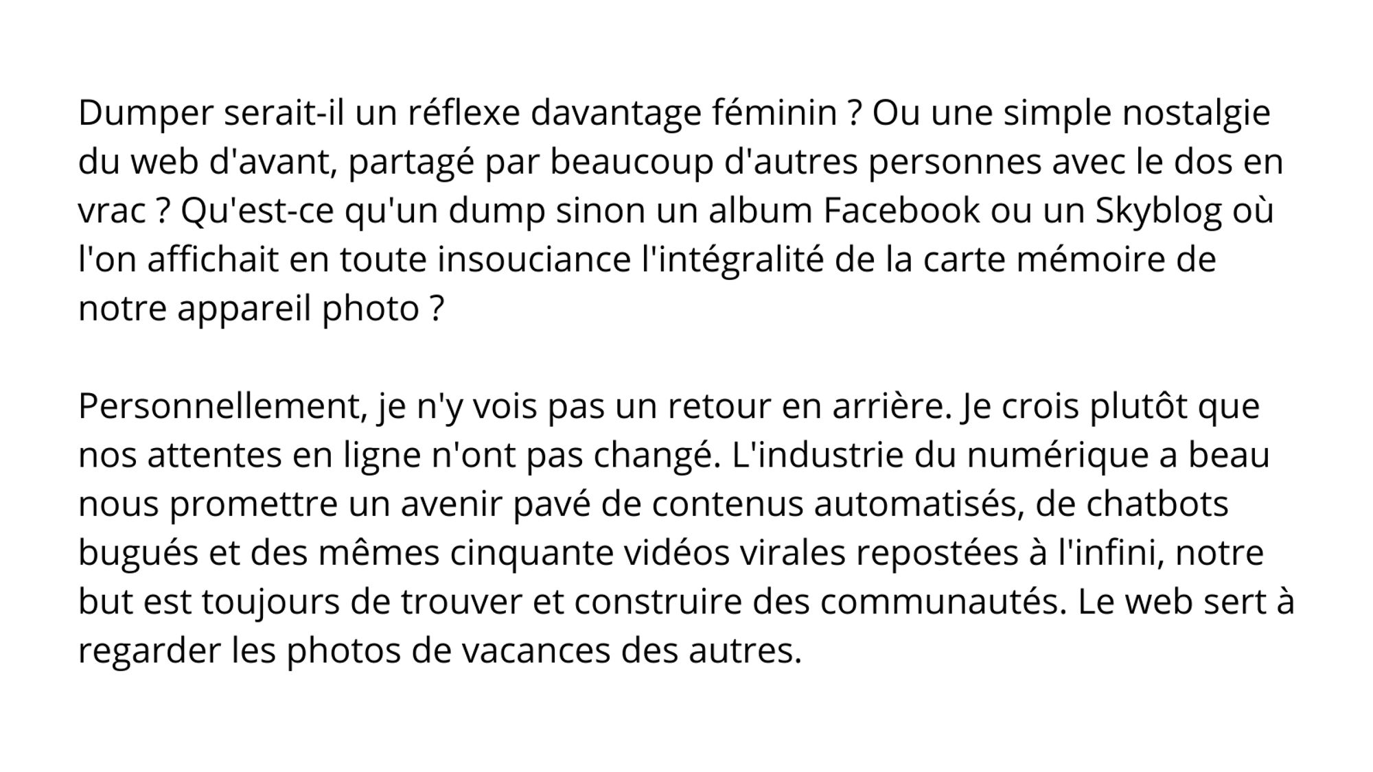 Dumper serait-il un réflexe davantage féminin ? Ou une simple nostalgie du web d'avant, partagé par beaucoup d'autres personnes avec le dos en vrac ? Qu'est-ce qu'un dump sinon un album Facebook ou un Skyblog où l'on affichait en toute insouciance l'intégralité de la carte mémoire de notre appareil photo ? 

Personnellement, je n'y vois pas un retour en arrière. Je crois plutôt que nos attentes en ligne n'ont pas changé. L'industrie du numérique a beau nous promettre un avenir pavé de contenus automatisés, de chatbots bugués et des mêmes cinquante vidéos virales repostées à l'infini, notre but est toujours de trouver et construire des communautés. Le web sert à regarder les photos de vacances des autres.