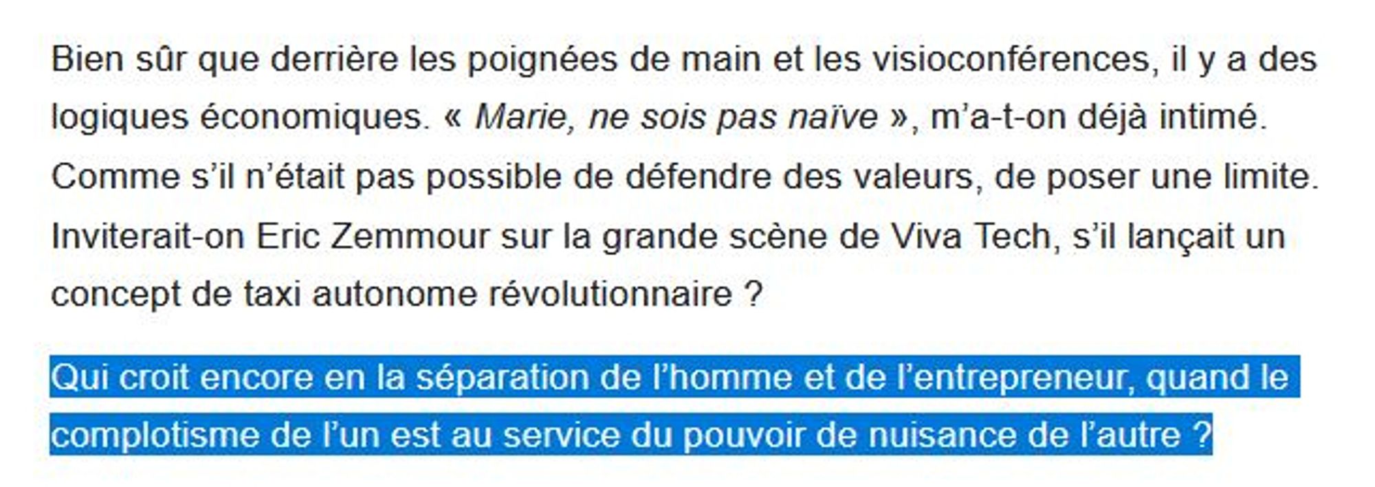 Bien sûr que derrière les poignées de main et les visioconférences, il y a des logiques économiques. « Marie, ne sois pas naïve », m’a-t-on déjà intimé. Comme s’il n’était pas possible de défendre des valeurs, de poser une limite. Inviterait-on Eric Zemmour sur la grande scène de Viva Tech, s’il lançait un concept de taxi autonome révolutionnaire ? 

Qui croit encore en la séparation de l’homme et de l’entrepreneur, quand le complotisme de l’un est au service du pouvoir de nuisance de l’autre ?