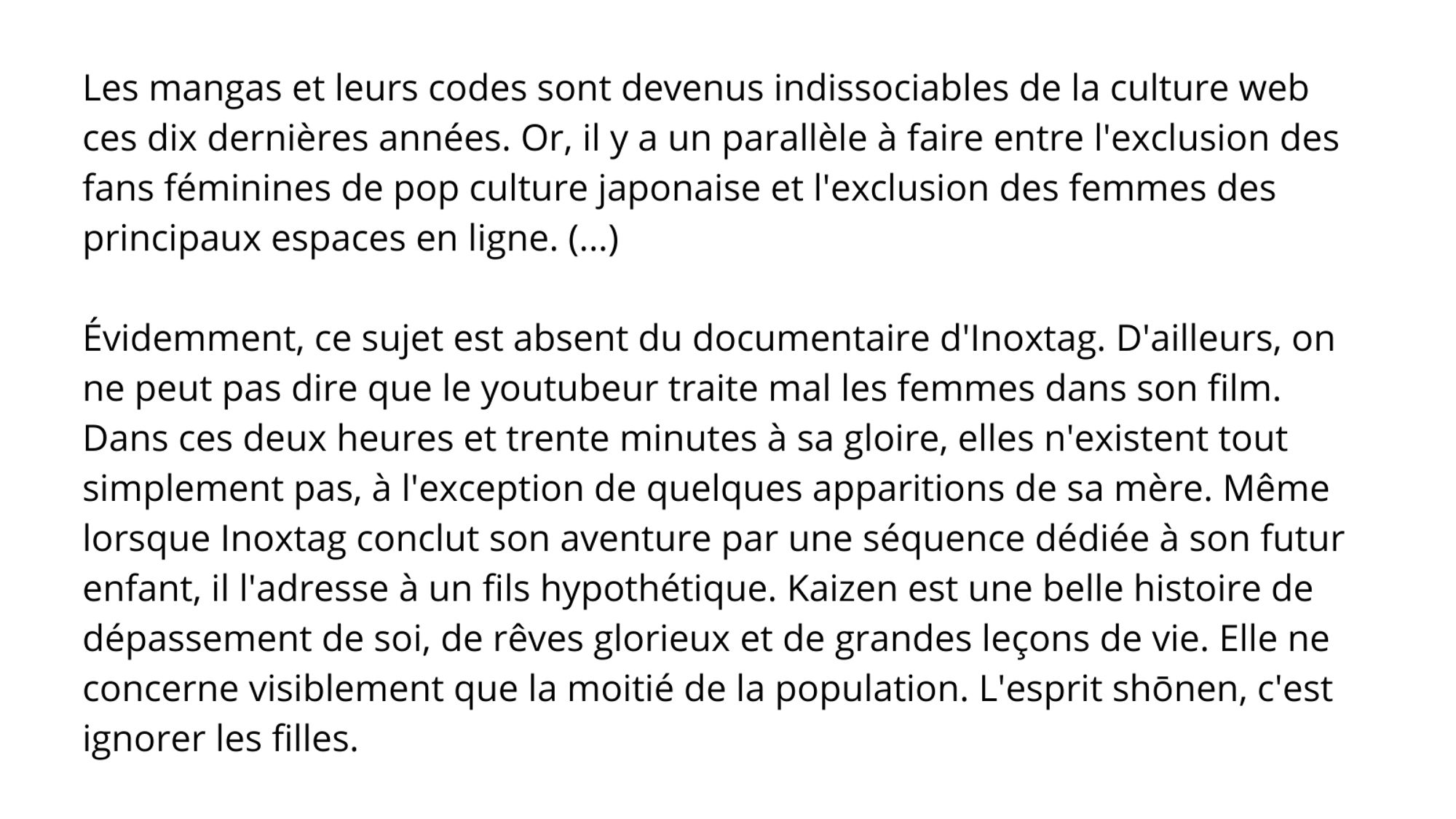 Les mangas et leurs codes sont devenus indissociables de la culture web ces dix dernières années. Or, il y a un parallèle à faire entre l'exclusion des fans féminines de pop culture japonaise et l'exclusion des femmes des principaux espaces en ligne. (...) 

Évidemment, ce sujet est absent du documentaire d'Inoxtag. D'ailleurs, on ne peut pas dire que le youtubeur traite mal les femmes dans son film. Dans ces deux heures et trente minutes à sa gloire, elles n'existent tout simplement pas, à l'exception de quelques apparitions de sa mère. Même lorsque Inoxtag conclut son aventure par une séquence dédiée à son futur enfant, il l'adresse à un fils hypothétique. Kaizen est une belle histoire de dépassement de soi, de rêves glorieux et de grandes leçons de vie. Elle ne concerne visiblement que la moitié de la population. L'esprit shōnen, c'est ignorer les filles.