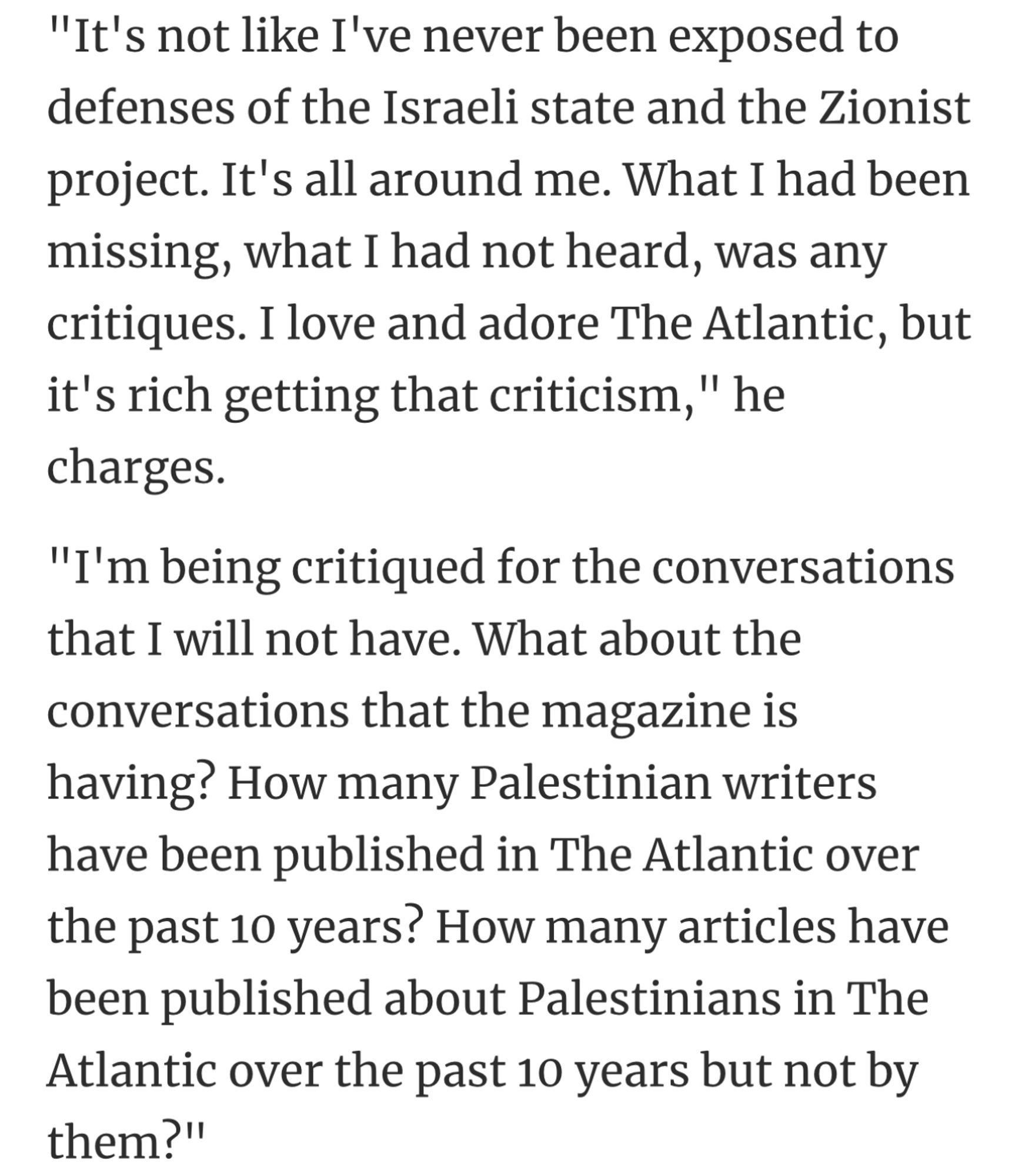 "It's not like I've never been exposed to defenses of the Israeli state and the Zionist project. It's all around me. What I had been missing, what I had not heard, was any critiques. I love and adore The Atlantic, but it's rich getting that criticism," he charges.
"I'm being critiqued for the conversations that I will not have. What about the conversations that the magazine is having? How many Palestinian writers have been published in The Atlantic over the past 10 years? How many articles have been published about Palestinians in The Atlantic over the past 10 years but not by them?"