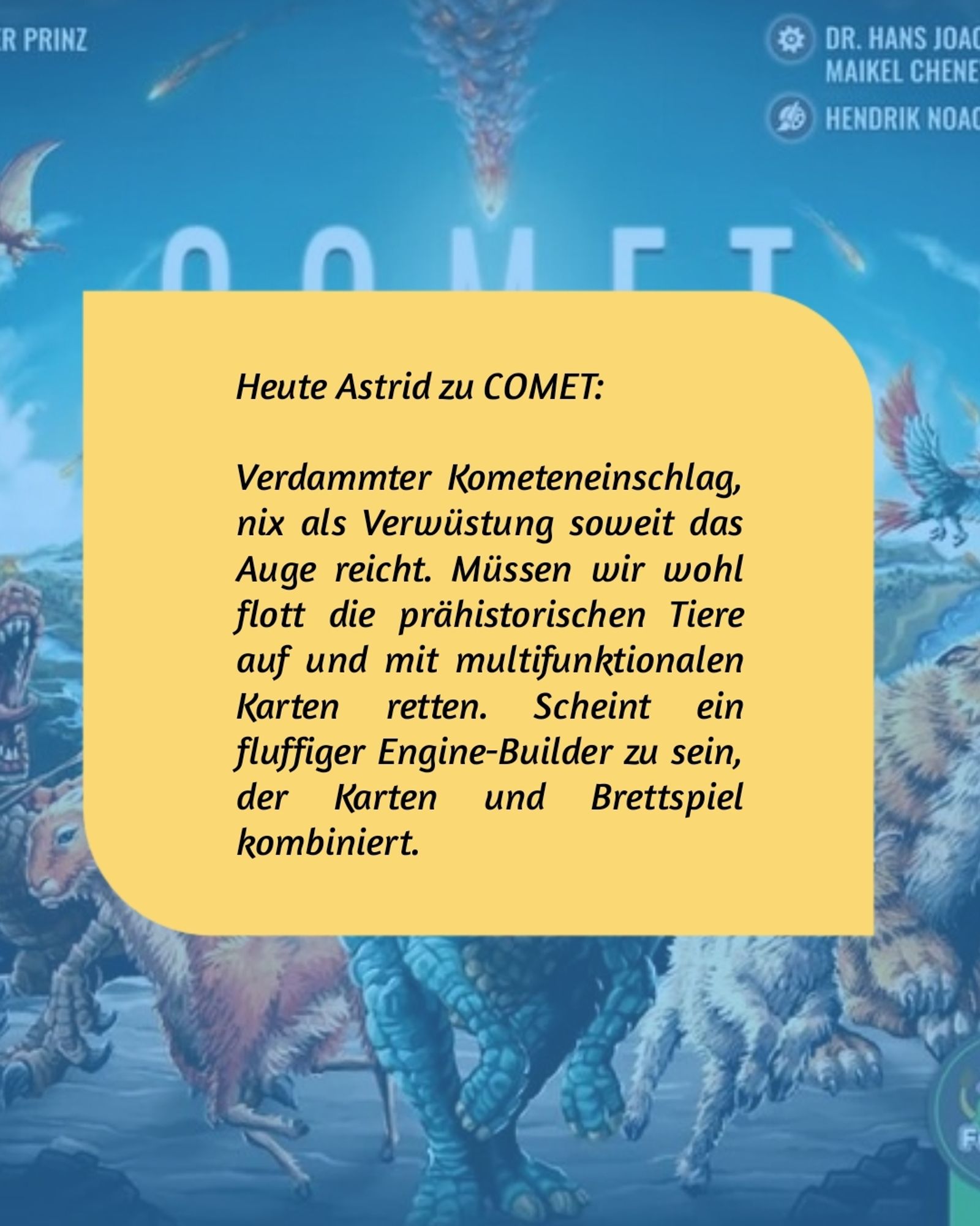 Das Cover von COMET im Hintergrund.
Vorne die Aussage von Astrid zum Spiel:


"Verdammter Kometeneinschlag, nix als Verwüstung soweit das Auge reicht. Müssen wir wohl flott die prähistorischen Tiere auf und mit multifunktionalen Karten retten. Scheint ein fluffiger Engine-Builder zu sein, der Karten und Brettspiel kombiniert."