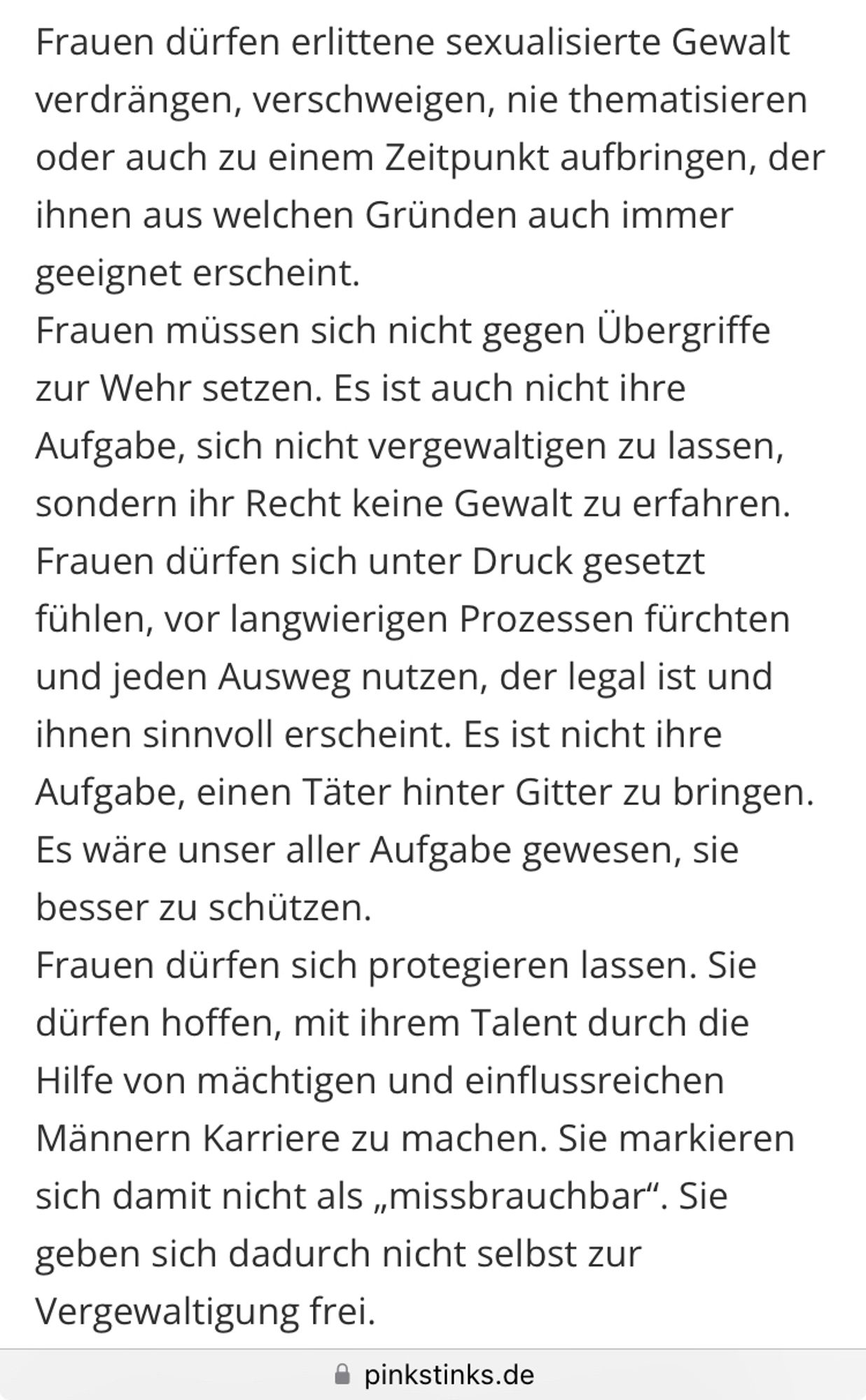 Frauen dürfen erlittene sexualisierte Gewalt verdrängen, verschweigen, nie thematisieren oder auch zu einem Zeitpunkt aufbringen, der ihnen aus welchen Gründen auch immer geeignet erscheint.
Frauen müssen sich nicht gegen Übergriffe zur Wehr setzen. Es ist auch nicht ihre Aufgabe, sich nicht vergewaltigen zu lassen, sondern ihr Recht keine Gewalt zu erfahren.
Frauen dürfen sich unter Druck gesetzt fühlen, vor langwierigen Prozessen fürchten und jeden Ausweg nutzen, der legal ist und ihnen sinnvoll erscheint. Es ist nicht ihre Aufgabe, einen Täter hinter Gitter zu bringen. Es wäre unser aller Aufgabe gewesen, sie besser zu schützen.
Frauen dürfen sich protegieren lassen. Sie dürfen hoffen, mit ihrem Talent durch die Hilfe von mächtigen und einflussreichen Männern Karriere zu machen. Sie markieren sich damit nicht als „missbrauchbar“. Sie geben sich dadurch nicht selbst zur Vergewaltigung frei. (Pinkstinks.de)