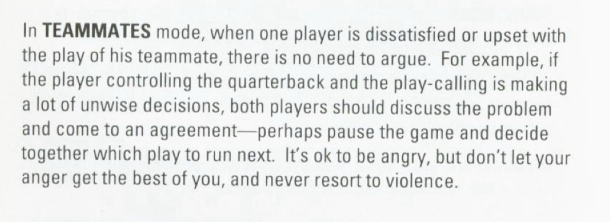 In TEAMMATES mode, when one player is dissatisfied or upset with the play of his teammate, there is no need to argue. For example, if the player controlling the quarterback and the play-calling is making a lot of unwise decisions, both players should discuss the problem and come to an agreement-perhaps pause the game and decide together which play to run next. It's ok to be angry, but don't let your anger get the best of you, and never resort to violence.