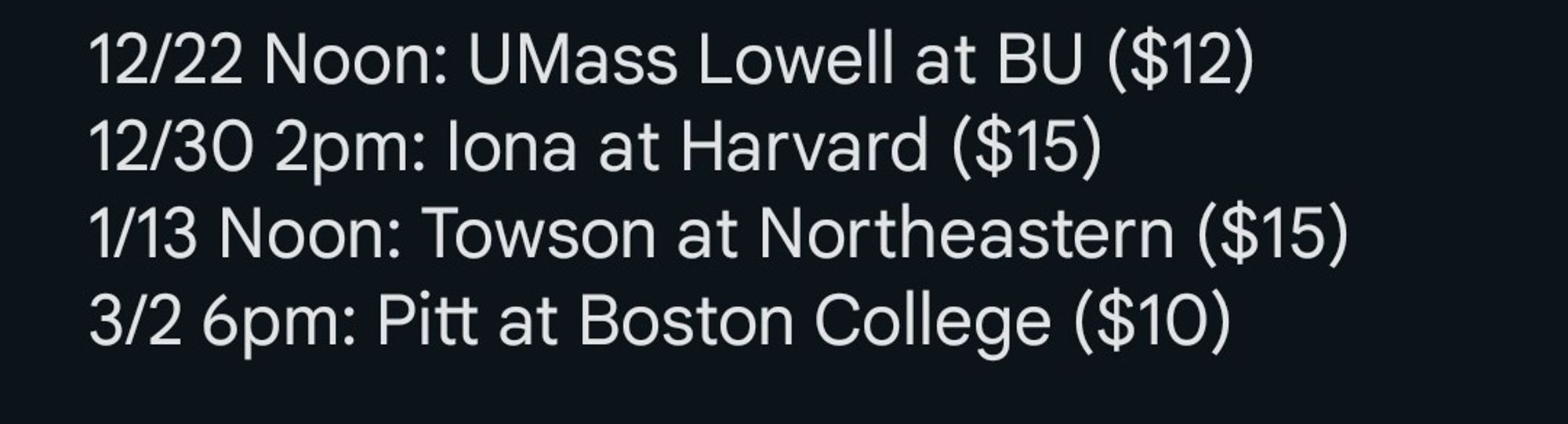 12/22 Noon: UMass Lowell at BU ($12)
12/30 2pm: Iona at Harvard ($15)
1/13 Noon: Towson at Northeastern ($15)
3/2 6pm: Pitt at Boston College ($10)