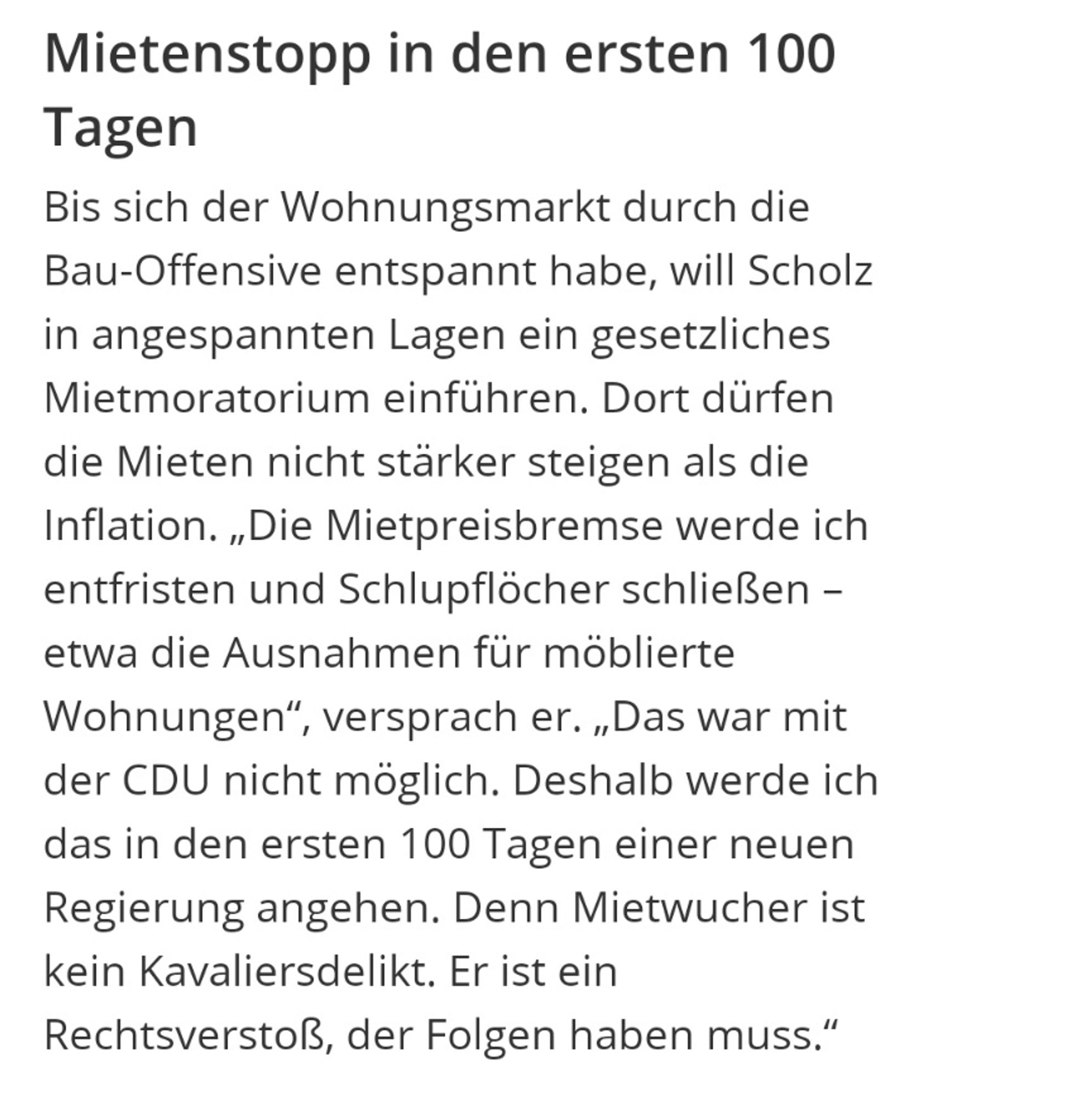 Mietenstopp in den ersten 100 Tagen
Bis sich der Wohnungsmarkt durch die Bau-Offensive entspannt habe, will Scholz in angespannten Lagen ein gesetzliches Mietmoratorium einführen. Dort dürfen die Mieten nicht stärker steigen als die Inflation. „Die Mietpreisbremse werde ich entfristen und Schlupflöcher schließen – etwa die Ausnahmen für möblierte Wohnungen“, versprach er. „Das war mit der CDU nicht möglich. Deshalb werde ich das in den ersten 100 Tagen einer neuen Regierung angehen. Denn Mietwucher ist kein Kavaliersdelikt. Er ist ein Rechtsverstoß, der Folgen haben muss.“