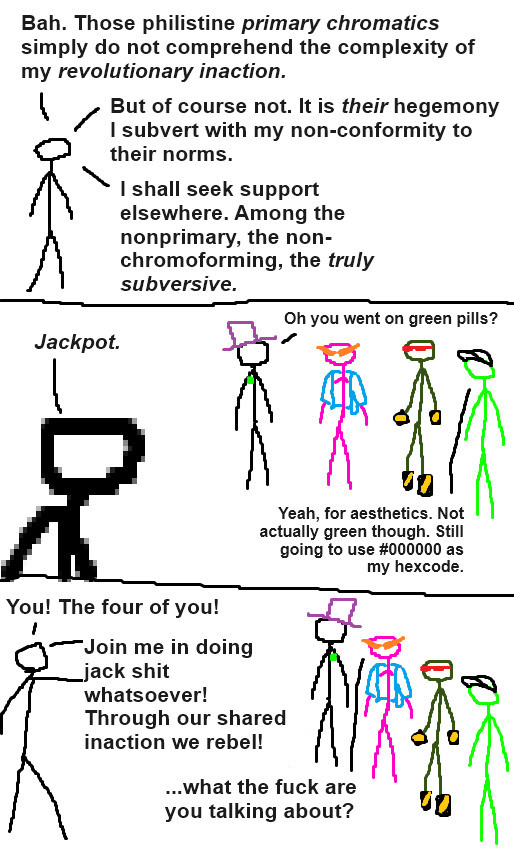 Three panel comic with crudely drawn stick people.

Panel 1: The paragon of revolutionary inaction, a chromatic individual whose color remains unknown, is rambling.

"Bah. Those philistine primary chromatics simply do not comprehend the complexity of my revolutionary inaction.

But of course not. It is their hegemony I subvert with my non-conformity to their norms.

I shall seek support elsewhere. Among the nonprimary, the non-chromoforming, the truly subversive."

Panel 2: The Paragon comes across four non-chromoforming people. They are:

-A visually grayscale individual with a green pin and a purple top hat.

-A visually pink individual with orange pointy anime glasses and a light blue jacket

-A visually dark green individual with red shades and peculiar-looking hand- and footwear that has hazard stripes on it

-A visually bright green person with an achromatic baseball cap.

Paragon: "Jackpot."

Top Hat: "Oh, you went on green pills?"

Baseball Cap: "Yeah, for aesthetics. Not actually green though. Sill going to use #000000 as my hexcode."

Panel 3: The Paragon points at the four, excited.

Paragon: "You! The four of you!

Join me in doing jack shit whatsoever! Through our shared inaction we rebel!"

Anime Glasses: "...What the fuck are you talking about?"