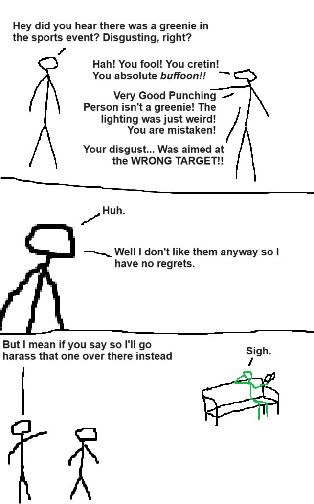 Three panel comic with crudely drawn stick people

Panel 1: Two grayscale people are talking

Grayscale A: "Hey did you hear there was a greenie in the sports event? Disgusting, right?"

Grayscale B: "Hah! You fool! You cretin! You absolute buffoon!! Very Good Punching Person isn't a greenie! The lighting was just weird! You are mistaken! Your disgust... Was aimed at the wrong target!!"

Panel 2: Zoom in on A, who says: "Huh. Well I don't like them anyway so I have no regrets."

Panel 3: Grayscale A points at a green person sitting at a bench, reading a book.

A: "But I mean if you say so I'll go harass that one over there instead."

Green: "Sigh."