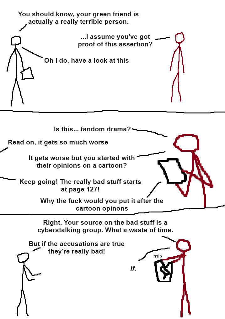 Three panel comic with crudely drawn stick people.

Panel 1: A grayscale person holding some paper is talking to a dark red person.

Grayscale: "You should know, your green friend is actually a really terrible person."

Dark Red: "...I assume you've got proof of this assertion?"

Grayscale: "Oh I do, have a look at this"

Panel 2: Dark Red is holding the paper and looking at it.

Dark Red: "Is this... fandom drama?"

Grayscale: "Read on, it gets so much worse"

Dark Red: "It gets worse but you started with their opinions on a cartoon?"

Grayscale: "Keep going! The really bad stuff starts at page 127!"

Dark Red: "Why the fuck would you put it after the cartoon opinions"

Panel 3: Dark Red rips apart the paper as the grayscale person complains

Dark Red: "Right. Your source on the bad stuff is a cyberstalking group. What a waste of time."

Grayscale: "But if the accusations are true they're really bad!"

Dark Red: "If."