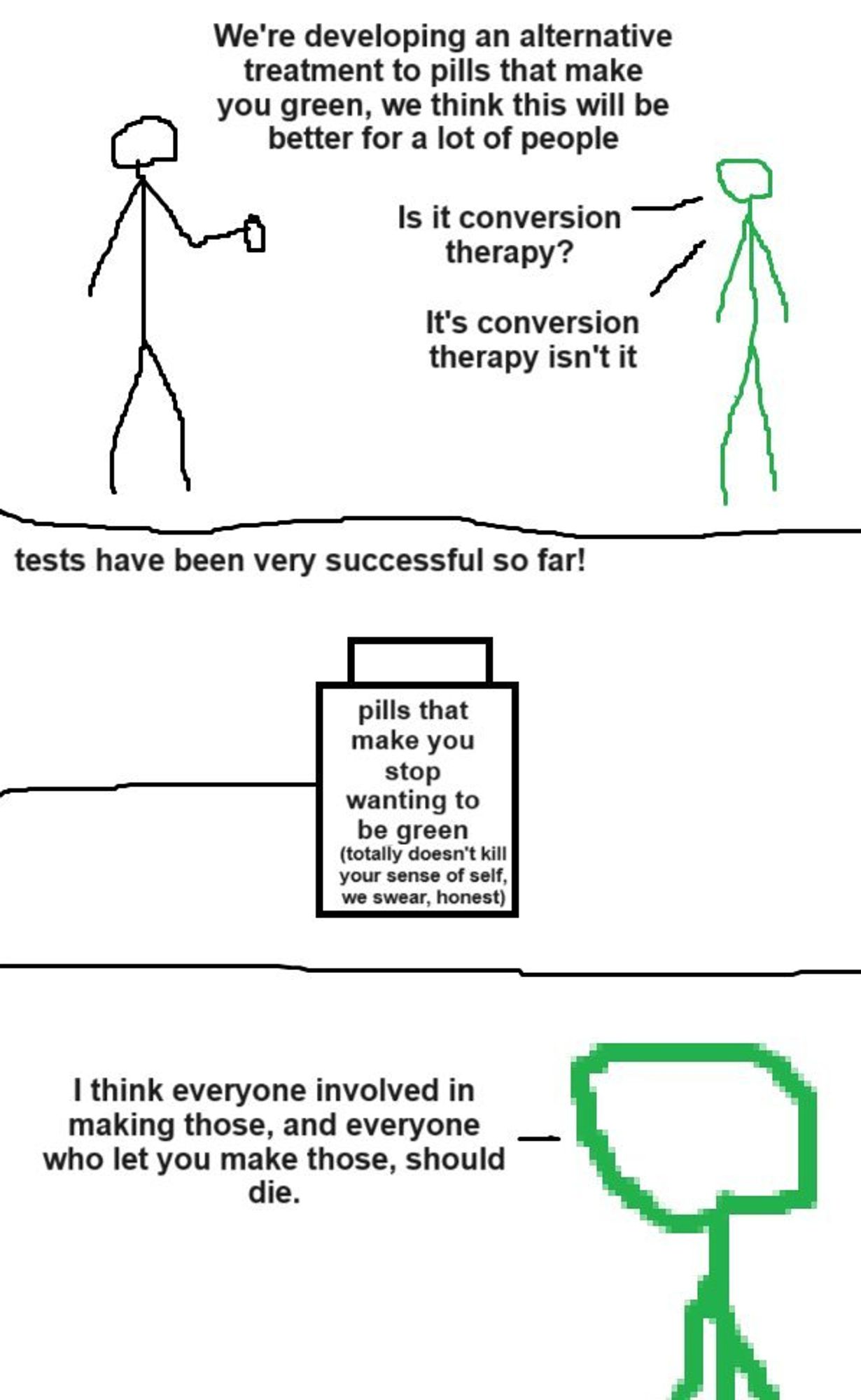 three panel comic with crudely drawn stick people
Panel 1: A plain stick figure is talking to a green stick figure, holding a bottle of some sort.

Plain: "We're developing an alternative treatment to pills that make you green, we think this will be better for a lot of people."

Green: "Is it conversion therapy? It's conversion therapy isn't it."

Panel 2: Plain's hand reaches out holding a pill bottle labelled "Pills that make you stop wanting to be green. (Totally doesn't kill your sense of self, we swear, honest)

Plain: Tests have been very successful so far!"

Panel 3: Zoom in on green.

Green: "I think everyone involved in making those, and everyone who let you make those, should die."