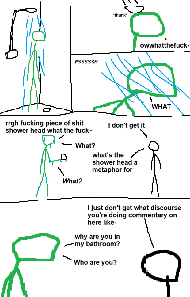 Five panel comic with crudely drawn stick people.

Panel 1: The green person is showering.

Panel 2: An object falls onto the green person's head with a "thunk". The green person goes "owwhatthefuck-"

Panel 3: The green person is hit by an intense spray of water, yelling "What"

Panel 4: The green person is holding the offending object, while a grayscale person approaches.

Green: "rrgh fucking piece of shit shower head what the fuck-"

Grayscale: "I don't get it."

Green: "What?"

Grayscale: "What's the shower head a metaphor for?"

Green: "What?"

Panel 3: Zoom in on the two.

Grayscale: "I just don't get what discourse you're doing a commentary on here like-"

Green: "Why are you in my bathroom? Who are you?"