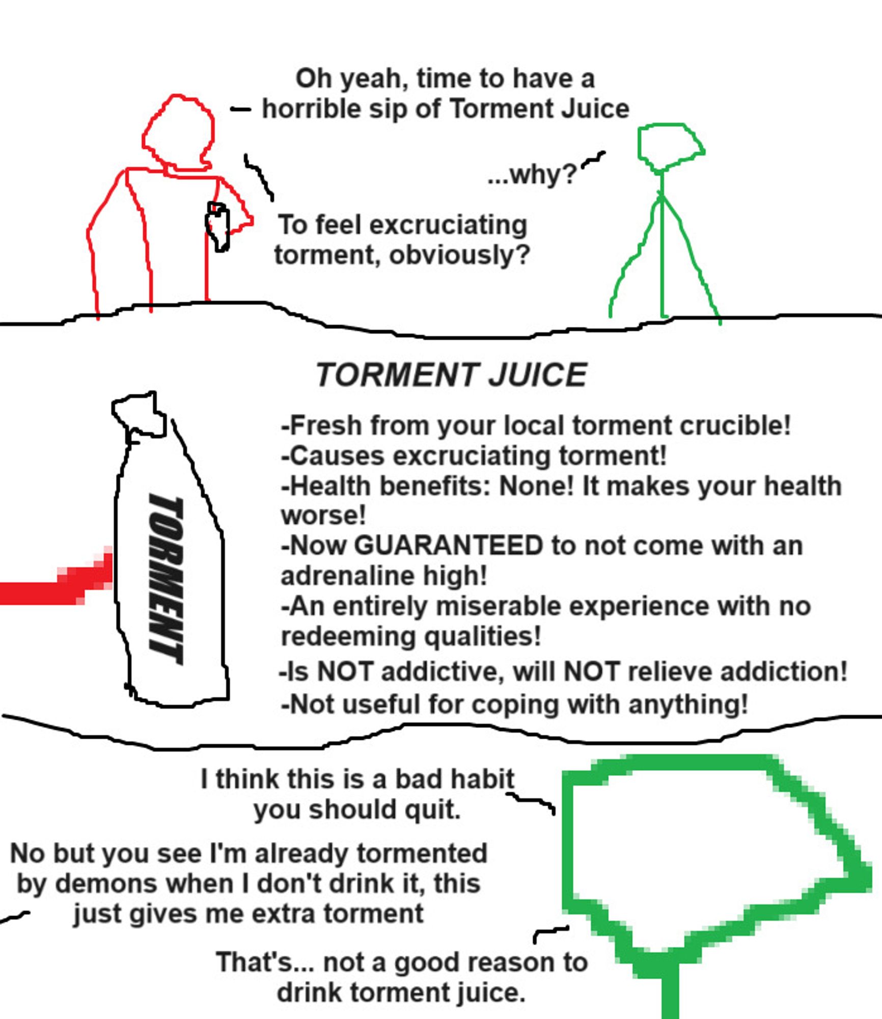 Three panel comic

Panel 1: A red stick figure with a wide torso is holding a bottle while a green stick figure watches.

Red: "Oh yeah, time to have a horrible sip of Torment Juice."

Green: "Why?"

Red: "To feel excruciating torment, obviously?"

Panel 2: Closeup on the bottle in the red stick figure's hand, which says "Torment" in an all-caps, italic font. Next to it is text that says:

Torment Juice

Fresh from your local torment crucible!

Causes excruciating torment!

Health benefits: None! It makes your health worse!

Now guaranteed to not come with an adrenaline high!

An entirely miserable experience with no redeeming qualities!

Is not addictive, will not relieve addiction!

Not useful for coping with anything!

Panel 3: Zoom in on green's face

Green: "I think this is a bad habit you should quit."

Red: "No but you see I'm already tormented by demons when I don't drink it, this just gives me extra torment."

Green: That's... not a good reason to drink torment juice.