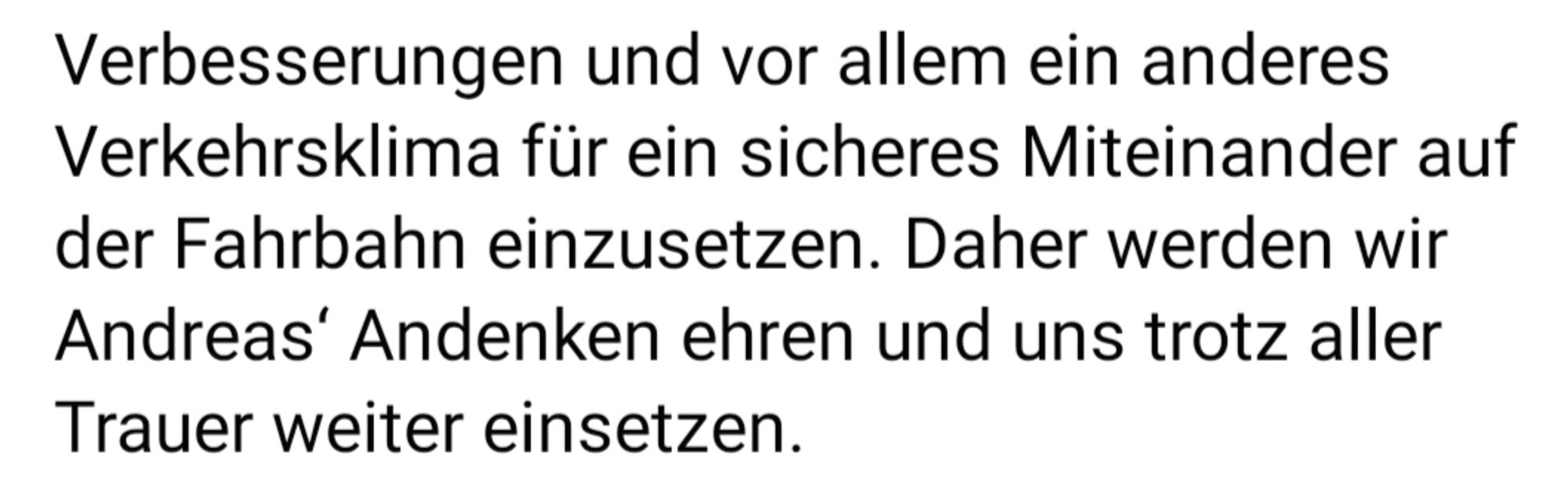 Verbesserungen und vor allem ein anderes Verkehrsklima für ein sicheres Miteinander auf der Fahrbahn einzusetzen. Daher werden wir Andreas' Andenken ehren und uns trotz aller Trauer weiter einsetzen.