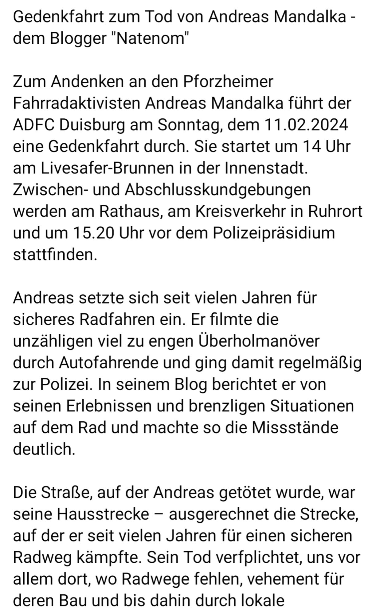 Gedenkfahrt zum Tod von Andreas Mandalka - dem Blogger "Natenom"

Zum Andenken an den Pforzheimer Fahrradaktivisten Andreas Mandalka führt der ADFC Duisburg am Sonntag, dem 11.02.2024 eine Gedenkfahrt durch. Sie startet um 14 Uhr am Livesafer-Brunnen in der Innenstadt. Zwischen- und Abschlusskundgebungen werden am Rathaus, am Kreisverkehr in Ruhrort und um 15.20 Uhr vor dem Polizeipräsidium stattfinden.

Andreas setzte sich seit vielen Jahren für sicheres Radfahren ein. Er filmte die unzähligen viel zu engen Überholmanöver durch Autofahrende und ging damit regelmäßig zur Polizei. In seinem Blog berichtet er von seinen Erlebnissen und brenzligen Situationen auf dem Rad und machte so die Missstände deutlich.

Die Straße, auf der Andreas getötet wurde, war seine Hausstrecke - ausgerechnet die Strecke, auf der er seit vielen Jahren für einen sicheren Radweg kämpfte. Sein Tod verfplichtet, uns vor allem dort, wo Radwege fehlen, vehement für deren Bau und bis dahin durch lokale