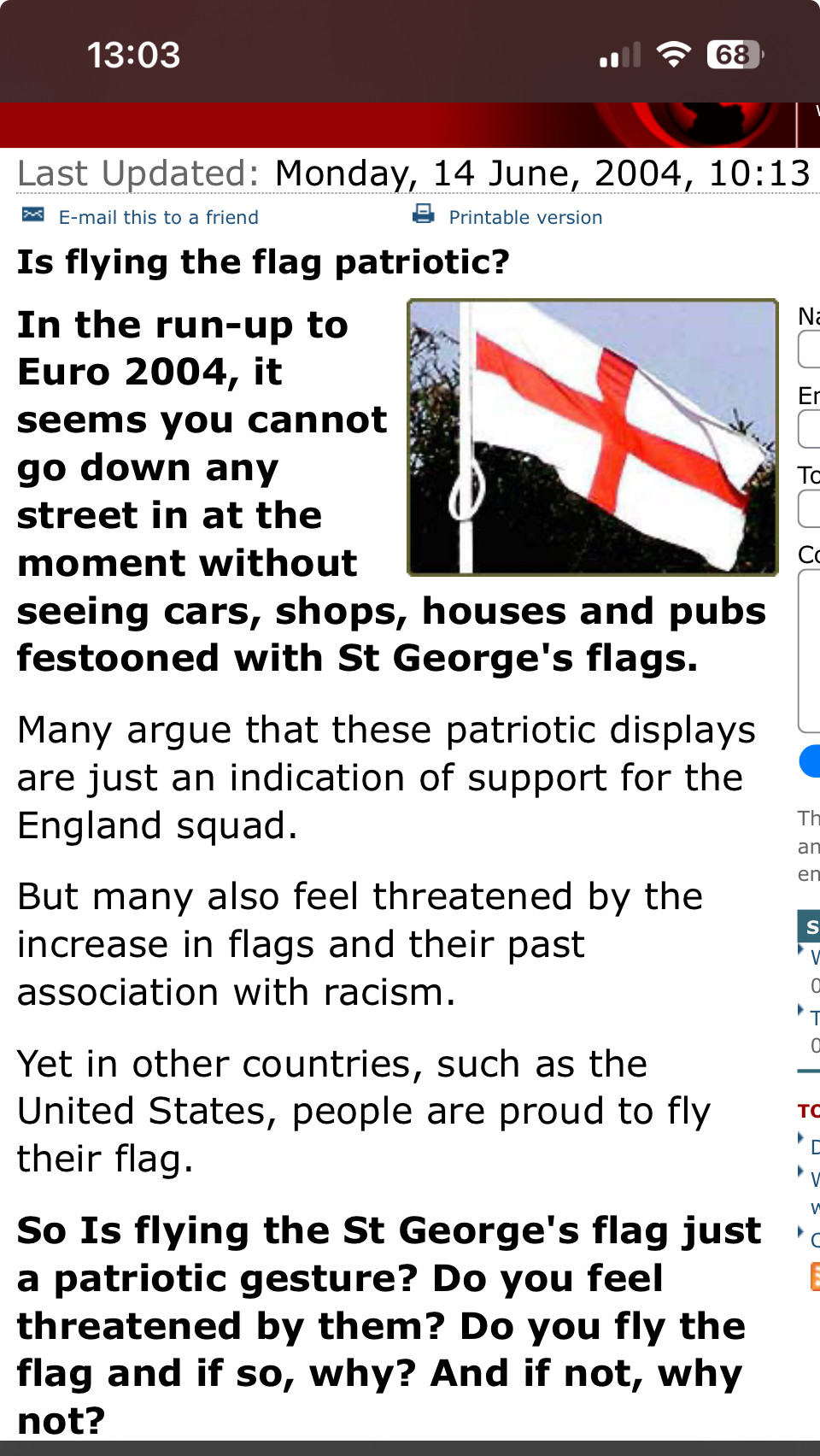 BBC News Archive:
Last Updated: Monday, 14 June, 2004, 10:13
* E-mail this to a friend
8 Printable version
Is flying the flag patriotic?
In the run-up to
N.
Euro 2004, it seems you cannot go down any street in at the moment without
seeing cars, shops, houses and pubs festooned with St George's flags.
Many argue that these patriotic displays are just an indication of support for the England squad.
But many also feel threatened by the increase in flags and their past association with racism.
Yet in other countries, such as the United States, people are proud to fly their flag.
So Is flying the St George's flag just a patriotic gesture? Do you feel threatened by them? Do you fly the flag and if so, why? And if not, why not?