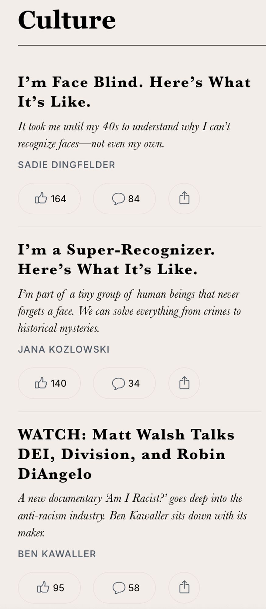 A screenshot of 3 articles from the "Culture" section of The Free Press 

Article 1:
I’m Face Blind. Here’s What It’s Like.
It took me until my 40s to understand why I can’t recognize faces—not even my own.
by: Sadie Dingfelder

Article 2:
I’m a Super-Recognizer. Here’s What It’s Like.
I’m part of a tiny group of human beings that never forgets a face. We can solve everything from crimes to historical mysteries.
by: Jana Kozlowski

Article 3:
WATCH: Matt Walsh Talks DEI, Division, and Robin DiAngelo
A new documentary ‘Am I Racist?’ goes deep into the anti-racism industry. Ben Kawaller sits down with its maker.
by: Ben Kawaller