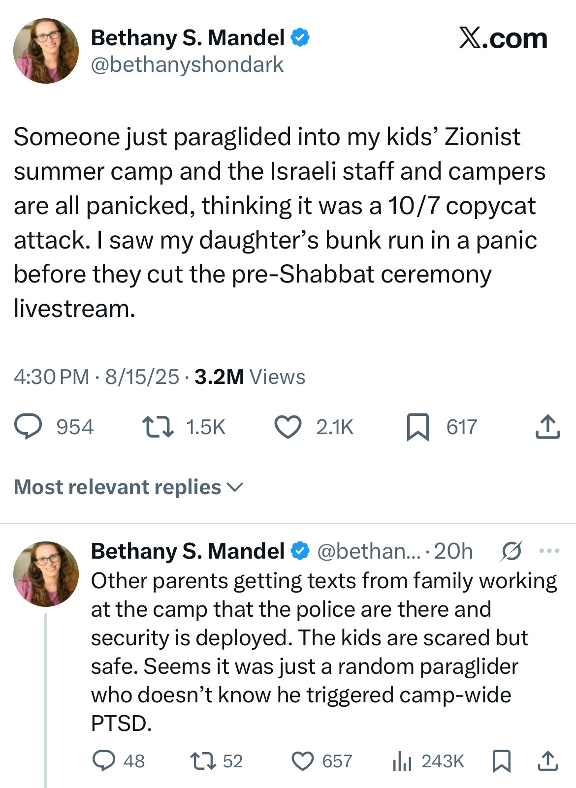 Bethany S. Mandel • @bethanyshondark
Someone just paraglided into my kids' Zionist summer camp and the Israeli staff and campers are all panicked, thinking it was a 10/7 copycat attack. I saw my daughter's bunk run in a panic before they cut the pre-Shabbat ceremony livestream.
4:30 PM • 8/15/25 • 3.2M Views
9 954 1715к О 21 617 1.
Most relevant replies v

Bethany S. Mandel & @bethan..•20h S ..• Other parents getting texts from family working at the camp that the police are there and security is deployed. The kids are scared but safe. Seems it was just a random paraglider who doesn't know he triggered camp-wide
PTSD.
@ 48
1752
657
1hl 243K W
企