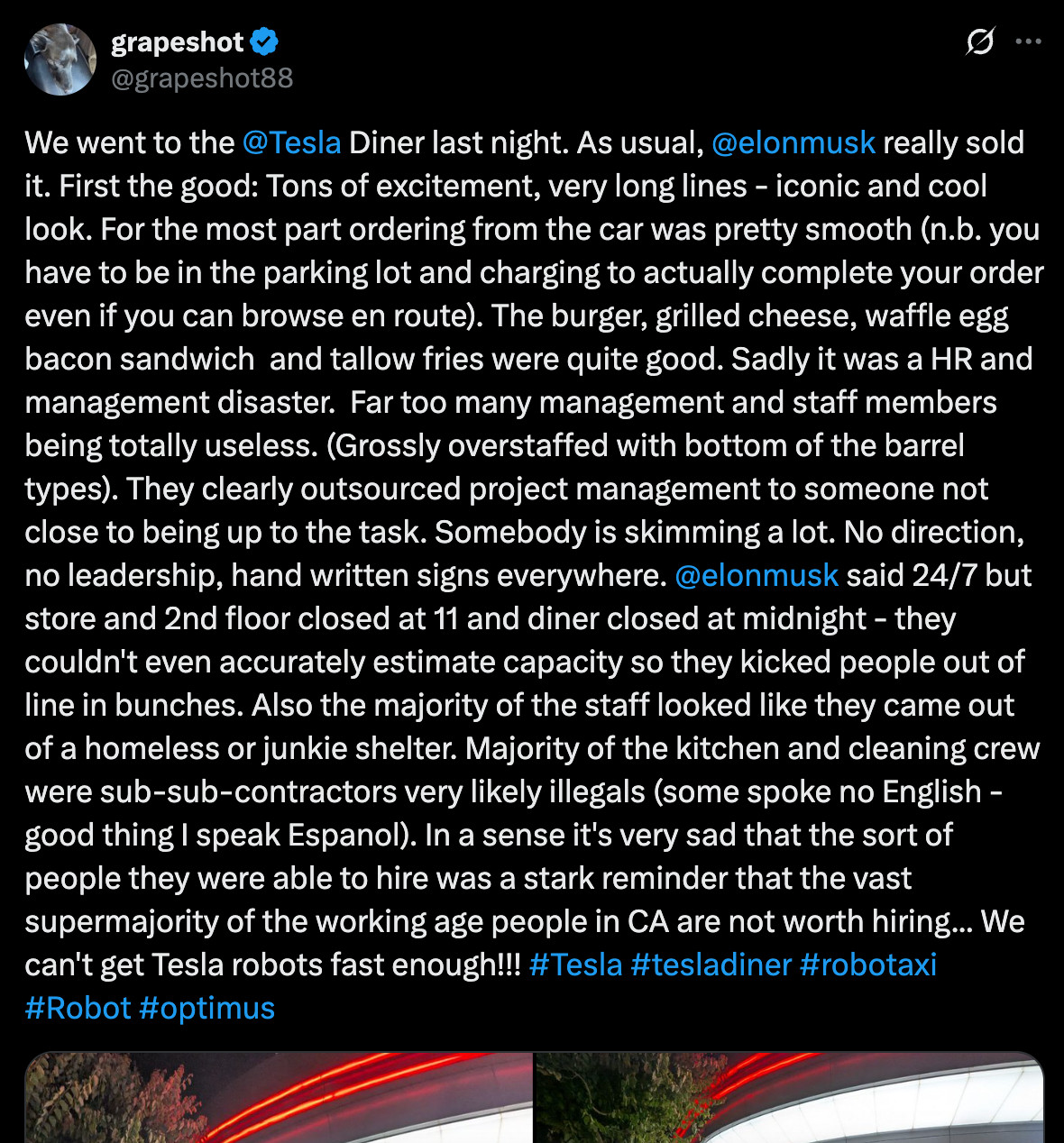 grapeshot
@grapeshot88

We went to the @Tesla Diner last night. As usual, @elonmusk
 really sold it. First the good: Tons of excitement, very long lines - iconic and cool look. For the most part ordering from the car was pretty smooth (n.b. you have to be in the parking lot and charging to actually complete your order even if you can browse en route). The burger, grilled cheese, waffle egg bacon sandwich  and tallow fries were quite good. Sadly it was a HR and management disaster.  Far too many management and staff members being totally useless. (Grossly overstaffed with bottom of the barrel types). They clearly outsourced project management to someone not close to being up to the task. Somebody is skimming a lot. No direction, no leadership, hand written signs everywhere. 
@elonmusk
 said 24/7 but store and 2nd floor closed at 11 and diner closed at midnight - they couldn't even accurately estimate capacity so they kicked people out of line in bunches. Also the majority of the staff looked like they came out of a homeless or junkie shelter. Majority of the kitchen and cleaning crew were sub-sub-contractors very likely illegals (some spoke no English - good thing I speak Espanol). In a sense it's very sad that the sort of people they were able to hire was a stark reminder that the vast supermajority of the working age people in CA are not worth hiring... We can't get Tesla robots fast enough!!! #Tesla #tesladiner #robotaxi #Robot #optimus
