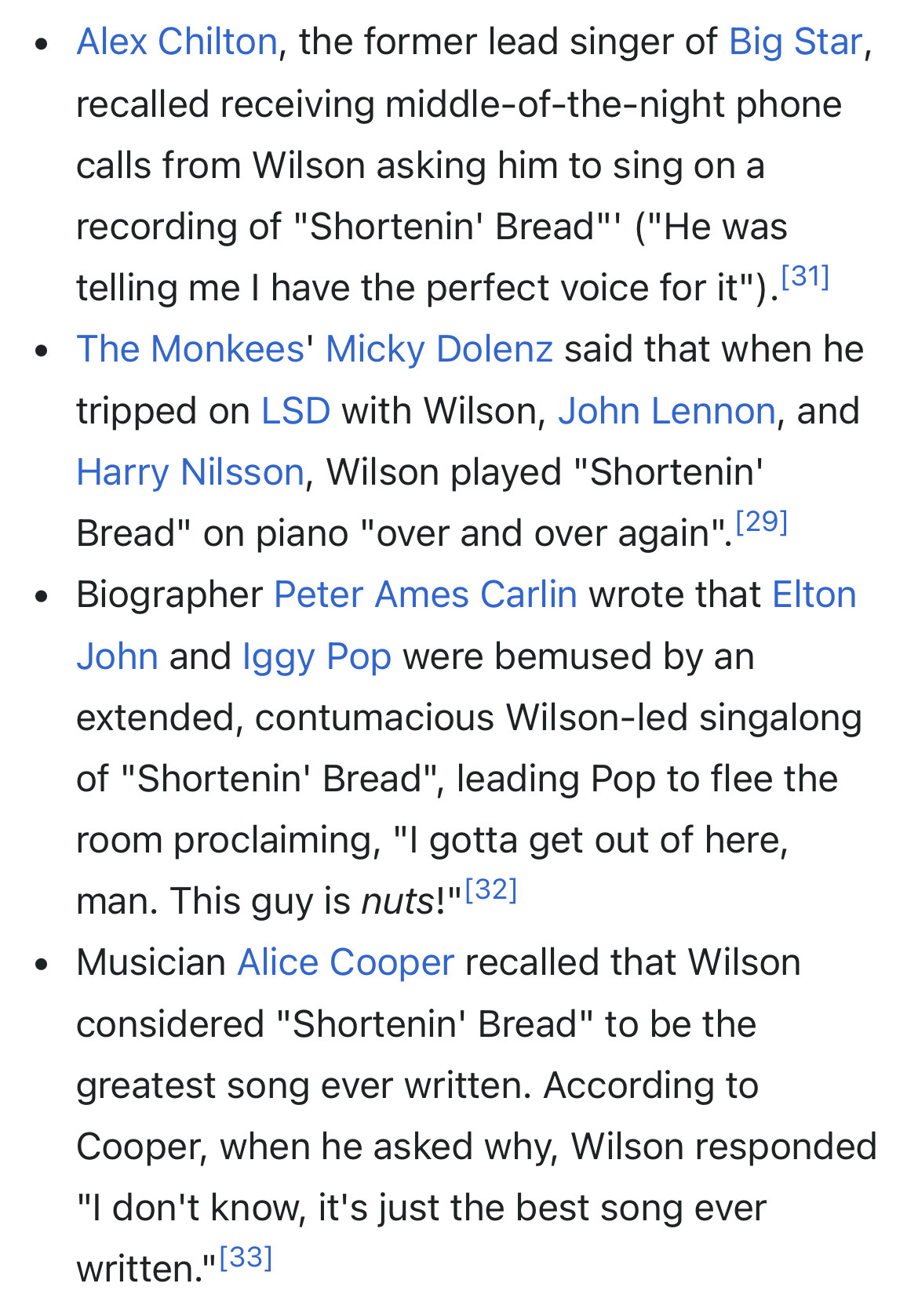 • Alex Chilton, the former lead singer of Big Star, recalled receiving middle-of-the-night phone calls from Wilson asking him to sing on a recording of "Shortenin' Bread'' ("He was telling me I have the perfect voice for it"). [31]
• The Monkees' Micky Dolenz said that when he tripped on LSD with Wilson, John Lennon, and Harry Nilsson, Wilson played "Shortenin' Bread" on piano "over and over again". [291
• Biographer Peter Ames Carlin wrote that Elton John and Iggy Pop were bemused by an extended, contumacious Wilson-led singalong of "Shortenin' Bread", leading Pop to flee the room proclaiming, "I gotta get out of here, man. This guy is nuts!"[32]
• Musician Alice Cooper recalled that Wilson considered "Shortenin' Bread" to be the greatest song ever written. According to Cooper, when he asked why, Wilson responded
"I don't know, it's just the best song ever written." [33]