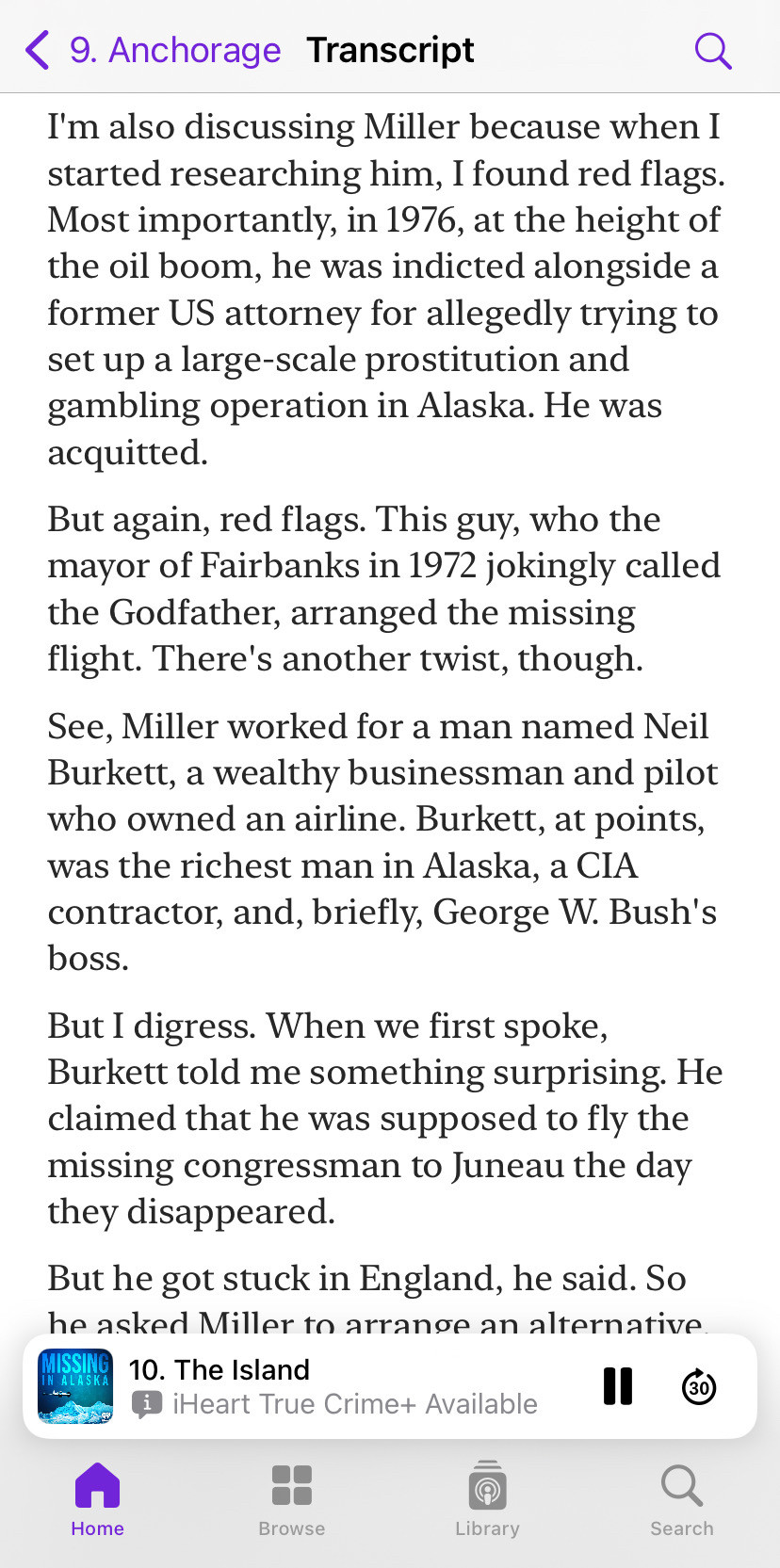 Transcript from Missing in Alaska podcast episode 9. Anchorage

I'm also discussing Miller because when I started researching him, I found red flags. Most importantly, in 1976, at the height of the oil boom, he was indicted alongside a former US attorney for allegedly trying to set up a large-scale prostitution and gambling operation in Alaska. He was acquitted.

But again, red flags. This guy, who the mayor of Fairbanks in 1972 jokingly called the Godfather, arranged the missing flight. There's another twist, though.

See, Miller worked for a man named Neil Burkett, a wealthy businessman and pilot who owned an airline. Burkett, at points, was the richest man in Alaska, a CIA contractor, and, briefly, George W. Bush's boss.

But I digress. When we first spoke, Burkett told me something surprising. He claimed that he was supposed to fly the missing congressman to Juneau the day they disappeared.
.
