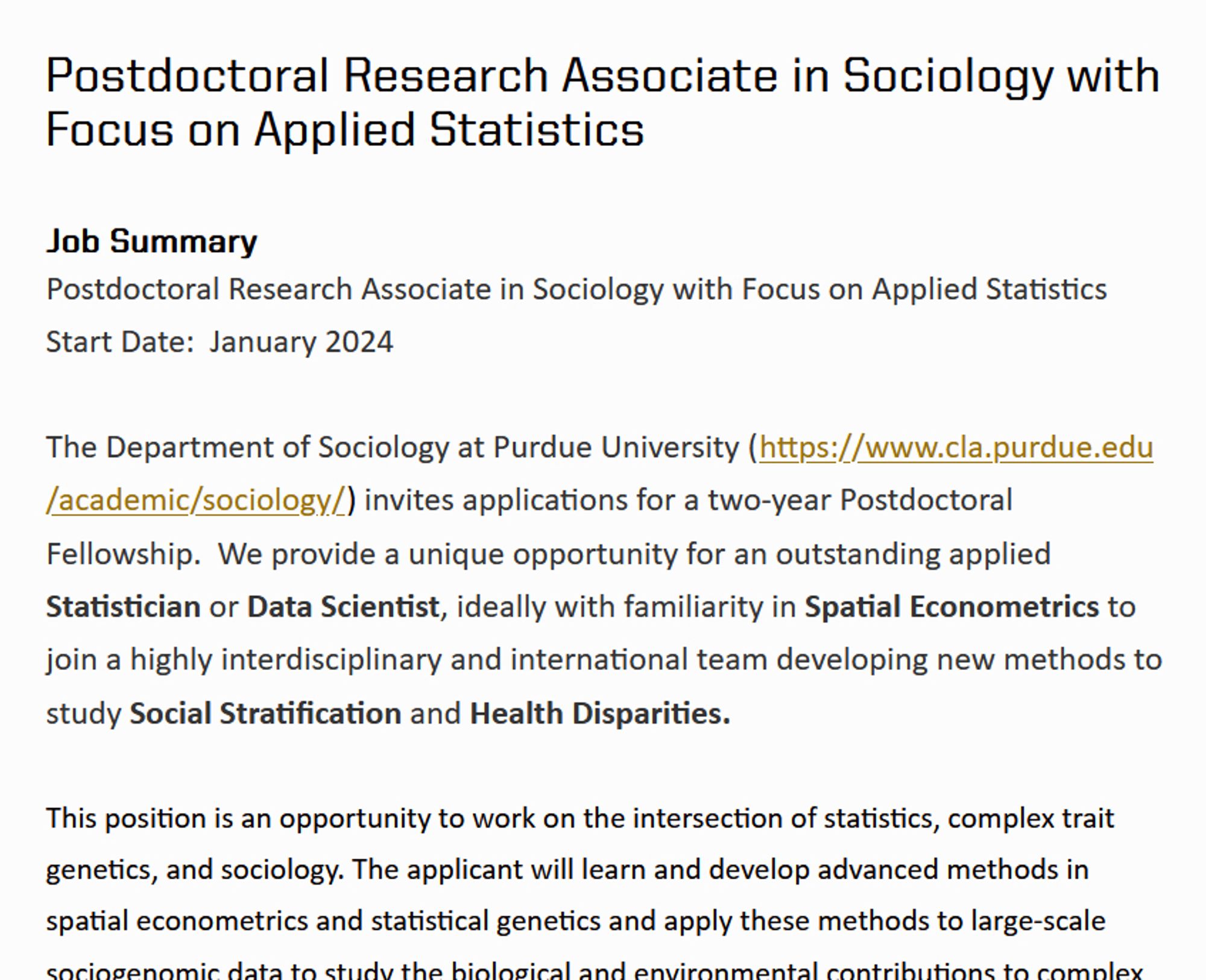 Postdoctoral Research Associate in Sociology with Focus on Applied Statistics
Job Summary

Postdoctoral Research Associate in Sociology with Focus on Applied Statistics

Start Date:  January 2024

 

The Department of Sociology at Purdue University (https://www.cla.purdue.edu/academic/sociology/) invites applications for a two-year Postdoctoral Fellowship.  We provide a unique opportunity for an outstanding applied Statistician or Data Scientist, ideally with familiarity in Spatial Econometrics to join a highly interdisciplinary and international team developing new methods to study Social Stratification and Health Disparities.  

 

This position is an opportunity to work on the intersection of statistics, complex trait genetics, and sociology. The applicant will learn and develop advanced methods in spatial econometrics and statistical genetics and apply these methods to large-scale sociogenomic data to study the biological and environmental contributions to complex social, behavior