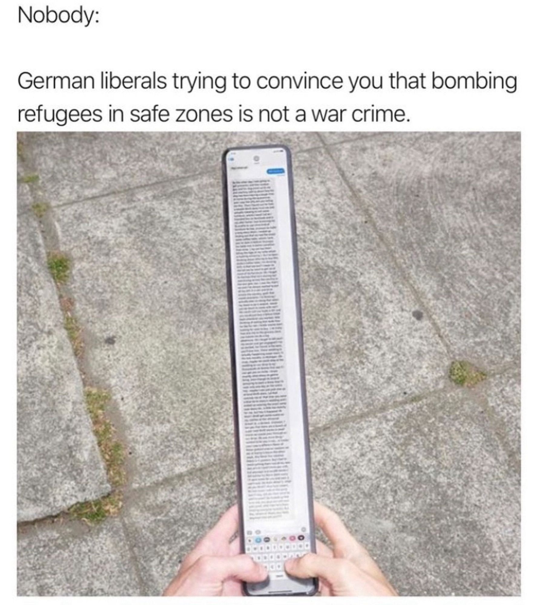 Image of a very tall phone with someone typing it a message the entire height of the device. 

It says: "nobody:"
"German liberals trying to convince you that bombing refugees in safe zones isn't a war crime"