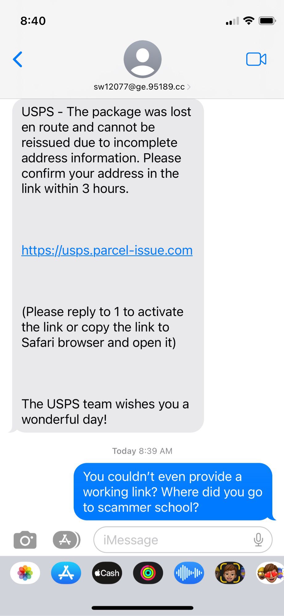 A scam text reading “USPS - The package was lost en route and cannot be reissued due to incomplete address information. Please confirm your address in the link within 3 hours.
https://usps.parcel-issue.com
(Please reply to 1 to activate the link or copy the link to Safari browser and open it)
The USPS team wishes you a wonderful day!”

My response: “You couldn’t even provide a working link? Where did you go to scammer school?”