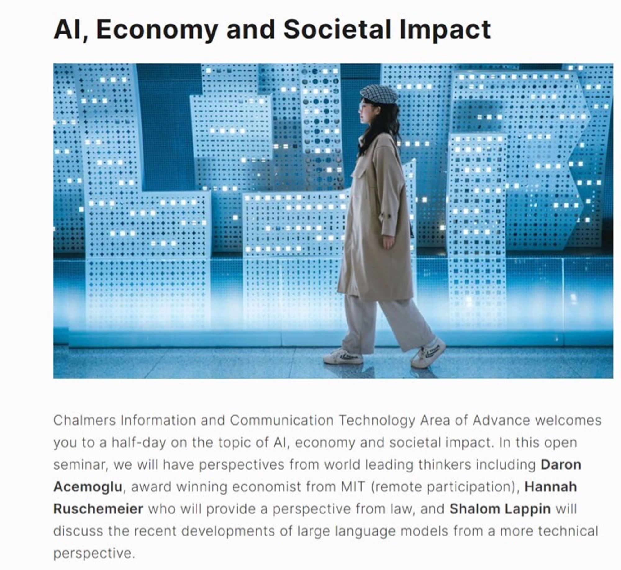 Picture of a person walking past blue digital landscape. Text: 
AI, Economy and Societal Impact

Chalmers Information and Communication Technology Area of Advance welcomes you to a half-day on the topic of AI, economy and societal impact. In this open seminar, we will have perspectives from world leading thinkers including Daron Acemoglu, award winning economist from MIT (remote participation), Hannah Ruschemeier who will provide a perspective from law, and Shalom Lappin will discuss the recent developments of large language models from a more technical perspective.