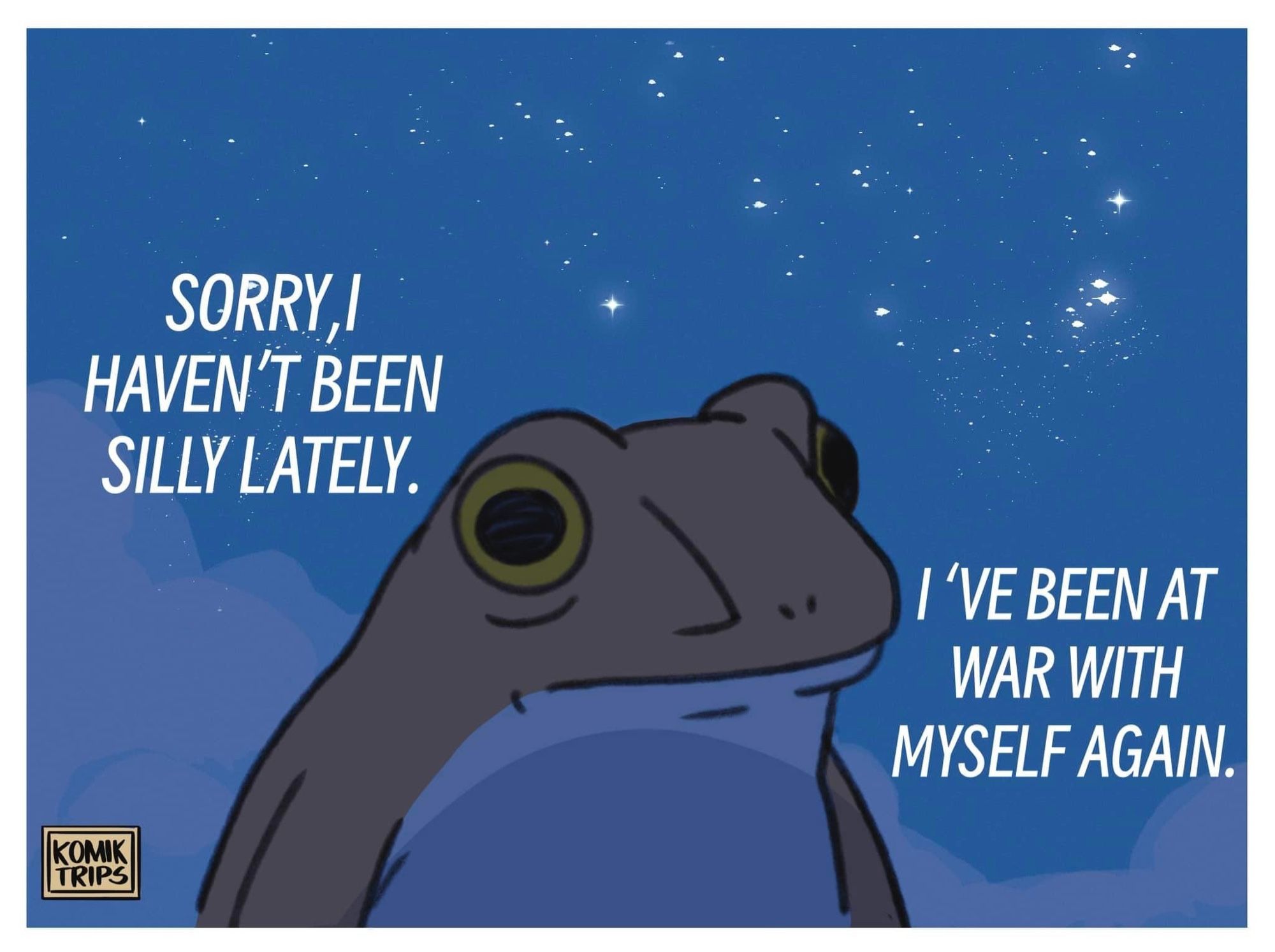 Cartoon by Komik Trips 

A frog staring blankly off into space captioned “sorry I haven’t been silly lately.”
“I’ve been at war with myself again”