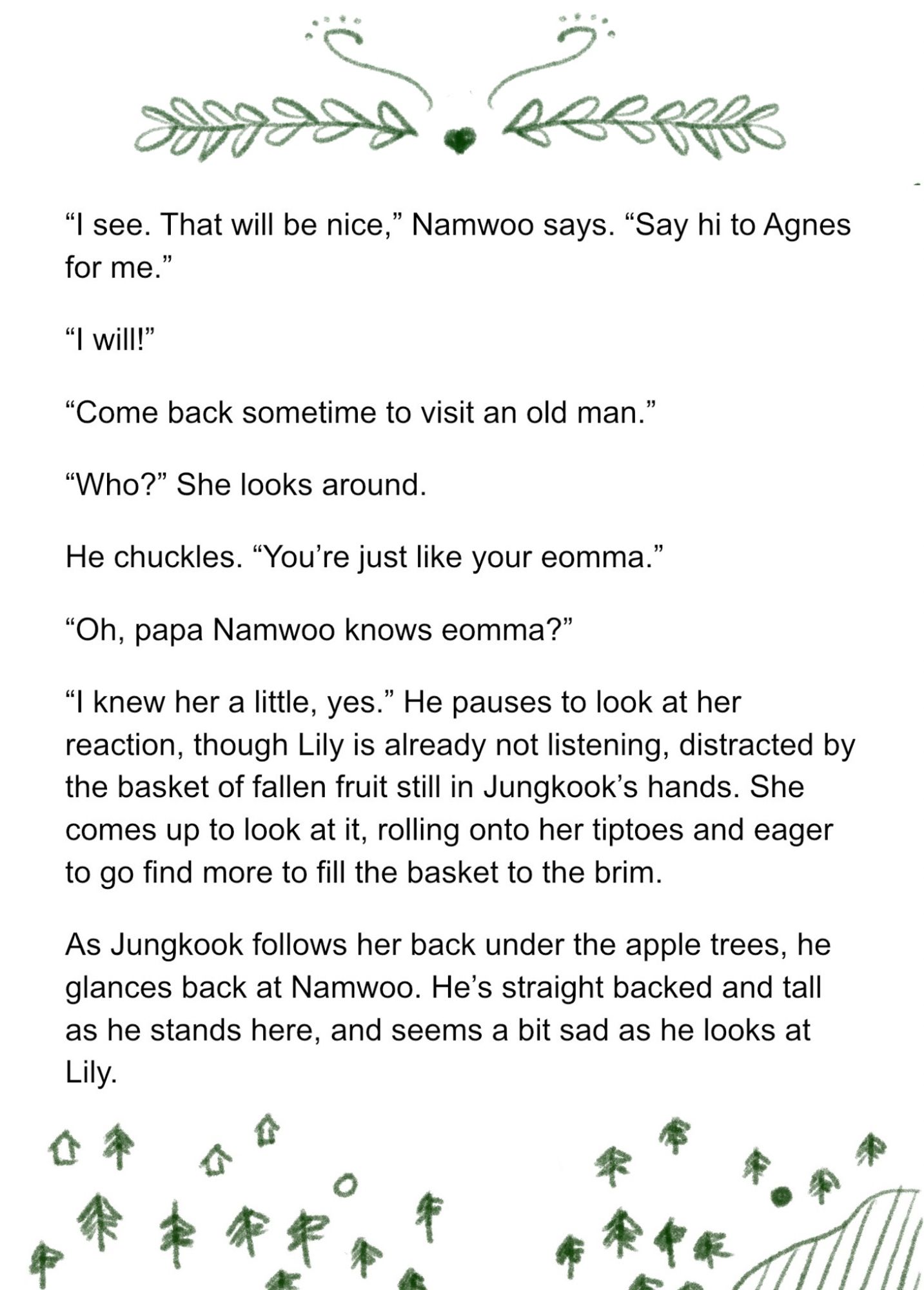 “I see. That will be nice,” Namwoo says. “Say hi to Agnes for me.”

“I will!” 

“Come back sometime to visit an old man.”

“Who?” She looks around.

He chuckles. “You’re just like your eomma.” 

“Oh, papa Namwoo knows eomma?”

“I knew her a little, yes.” He pauses to look at her reaction, though Lily is already not listening, distracted by the basket of fallen fruit still in Jungkook’s hands. She comes up to look at it, rolling onto her tiptoes and eager to go find more to fill the basket to the brim. 

As Jungkook follows her back under the apple trees, he glances back at Namwoo. He’s straight backed and tall as he stands here, and seems a bit sad as he looks at Lily.