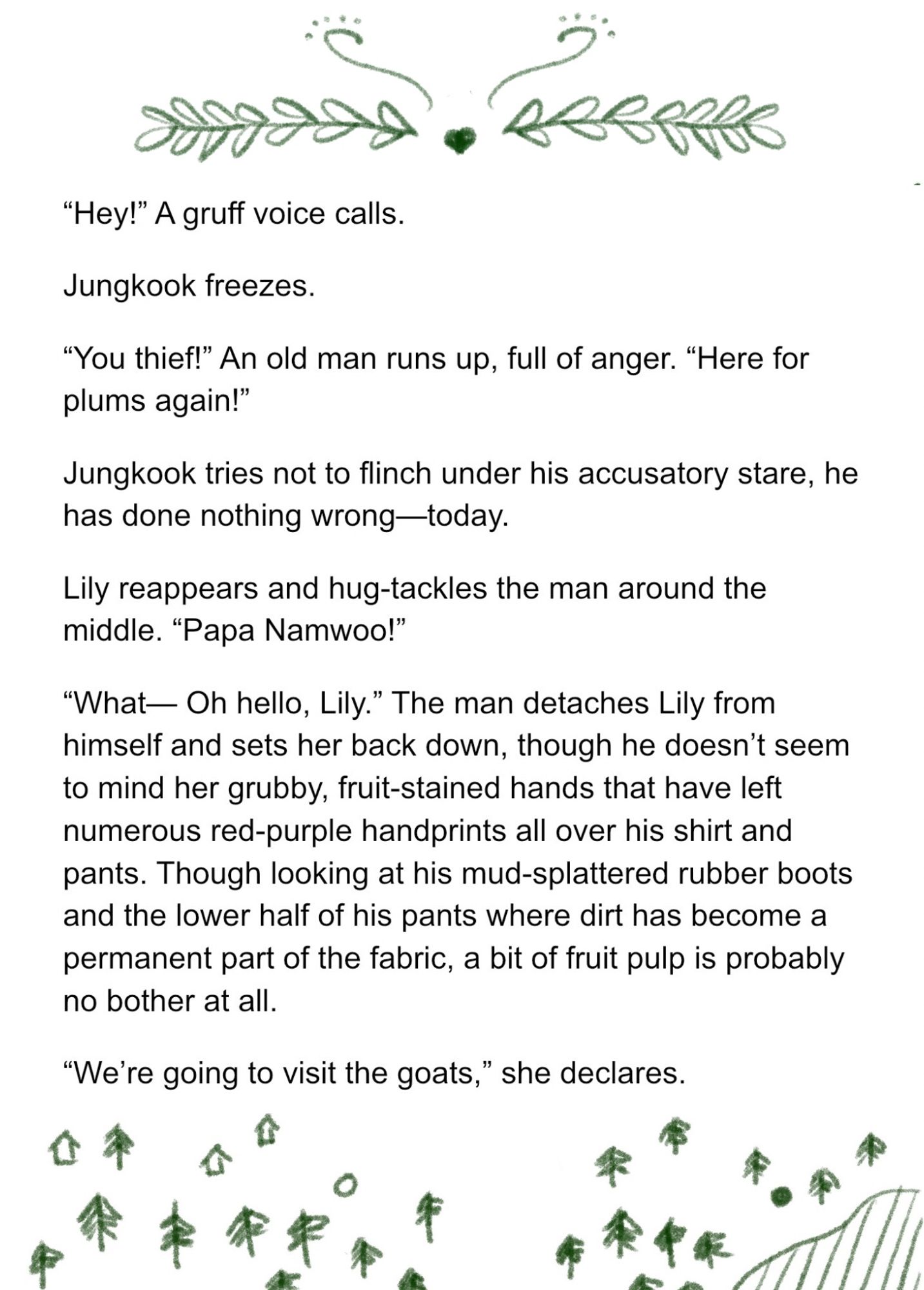 “Hey!” A gruff voice calls. 

Jungkook freezes. 

“You thief!” An old man runs up, full of anger. “Here for plums again!” 

Jungkook tries not to flinch under his accusatory stare, he has done nothing wrong—today. 

Lily reappears and hug-tackles the man around the middle. “Papa Namwoo!”

“What— Oh hello, Lily.” The man detaches Lily from himself and sets her back down, though he doesn’t seem to mind her grubby, fruit-stained hands that have left numerous red-purple handprints all over his shirt and pants. Though looking at his mud-splattered rubber boots and the lower half of his pants where dirt has become a permanent part of the fabric, a bit of fruit pulp is probably no bother at all. 

“We’re going to visit the goats,” she declares.