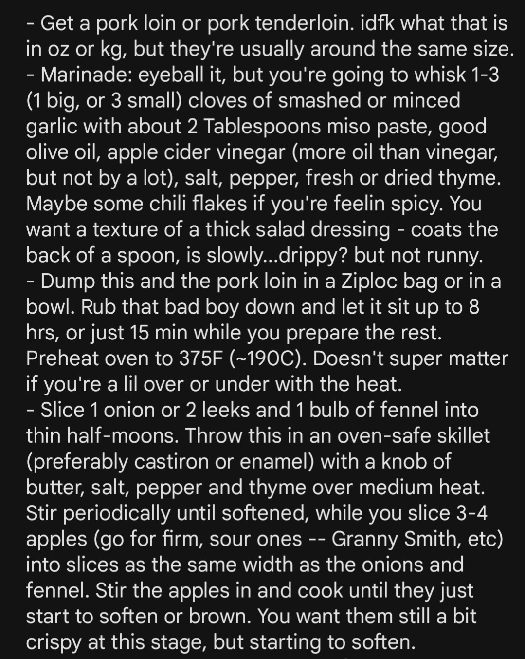 - Get a pork loin or pork tenderloin. idfk what that is in oz or kg, but they're usually around the same size.
- Marinade: eyeball it, but you're going to whisk 1-3 (1 big, or 3 small) cloves of smashed or minced garlic with about 2 Tablespoons miso paste, good olive oil, apple cider vinegar (more oil than vinegar, but not by a lot), salt, pepper, fresh or dried thyme. Maybe some chili flakes if you're feelin spicy. You want a texture of a thick salad dressing - coats the back of a spoon, is slowly...drippy? but not runny.
- Dump this and the pork loin in a Ziploc bag or in a bowl. Rub that bad boy down and let it sit up to 8 hrs, or just 15 min while you prepare the rest. Preheat oven to 375F (~190C). Doesn't super matter if you're a lil over or under with the heat.
- Slice 1 onion or 2 leeks and 1 bulb of fennel into thin half-moons. Throw this in an oven-safe skillet (preferably castiron or enamel) with a knob of butter, salt, pepper and thyme over medium heat. Stir periodically until softened, while you slice 3-4 apples (go for firm, sour ones -- Granny Smith, etc) into slices as the same width as the onions and fennel. Stir the apples in and cook until they just start to soften or brown. You want them still a bit crispy at this stage, but starting to soften.