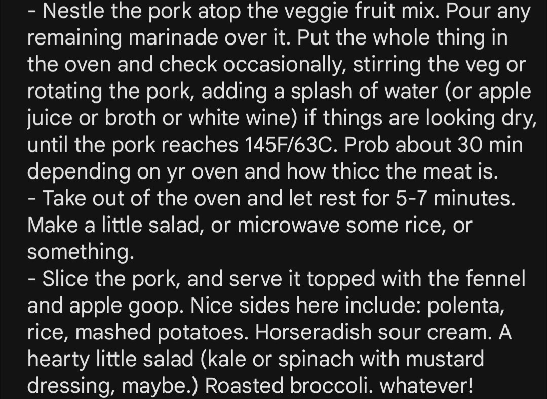 - Nestle the pork atop the veggie fruit mix. Pour any remaining marinade over it. Put the whole thing in the oven and check occasionally, stirring the veg or rotating the pork, adding a splash of water (or apple juice or broth or white wine) if things are looking dry, until the pork reaches 145F/63C. Prob about 30 min depending on yr oven and how thicc the meat is.
- Take out of the oven and let rest for 5-7 minutes. Make a little salad, or microwave some rice, or something. 
- Slice the pork, and serve it topped with the fennel and apple goop. Nice sides here include: polenta, rice, mashed potatoes. Horseradish sour cream. A hearty little salad (kale or spinach with mustard dressing, maybe.) Roasted broccoli. whatever!