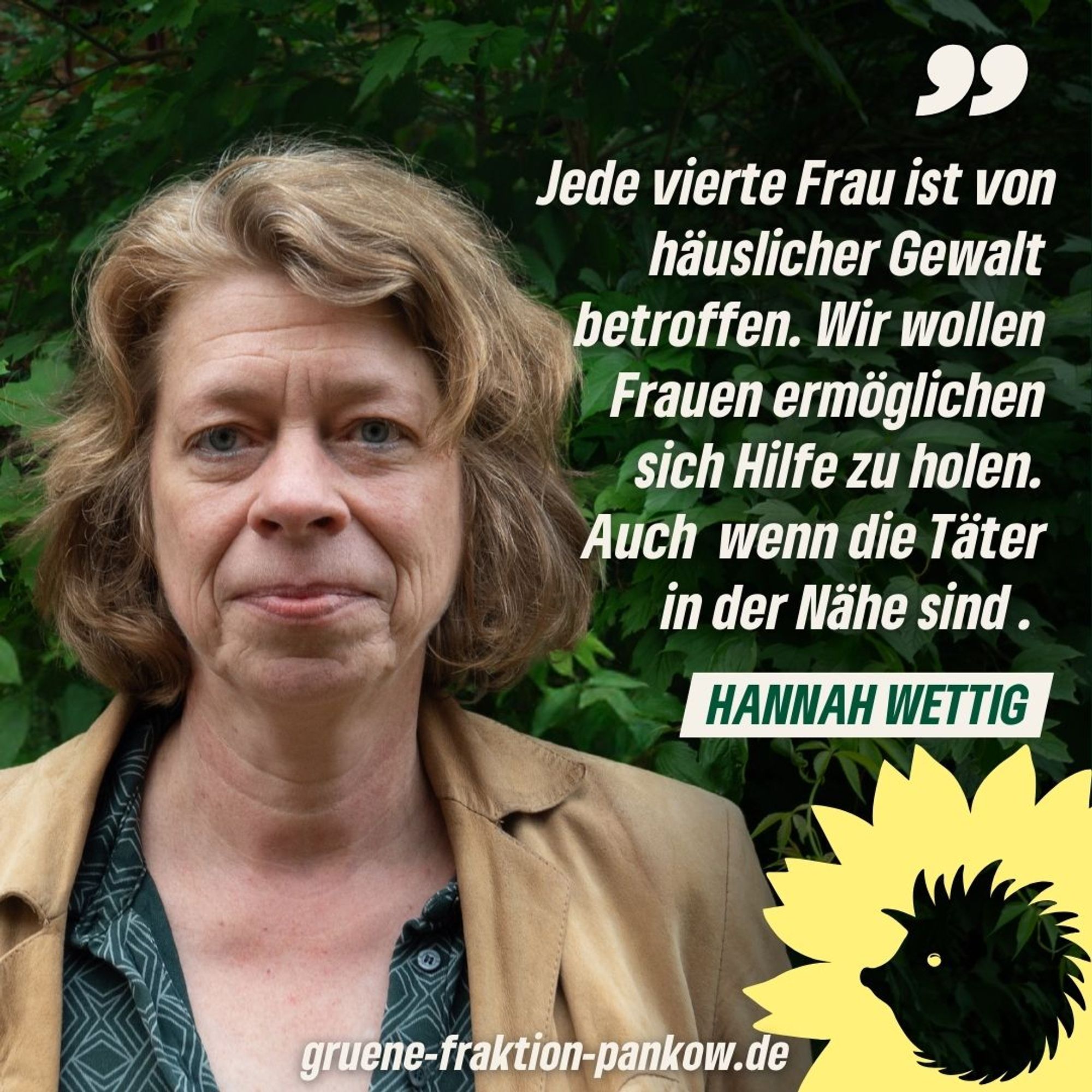 Zu sehen ist ein Bild von Hannah Wettig und daneben ein Zitat von ihr: "Jede vierte Frau ist von häuslicher Gewalt betroffen. Wir wllen Frauen ermöglichen sich Hilfe zu holen. Auch wenn die Täter in der Nähe sind."
Darunter der Schriftzug: gruene-fraktion-pankow.de